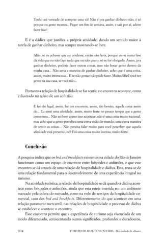 Tenho até vontade de comprar uma vã! Não é pra ganhar dinheiro não, é só
          porque eu gosto mesmo... Pegar um ﬁm de semana, assim, e sair por aí, adoro
          fazer isso!


     E é a dádiva que justiﬁca a própria atividade, dando um sentido maior à
tarefa de ganhar dinheiro, mas sempre mostrando-se livre.

          Aliás, se eu achasse que eu perdesse, então não fazia, porque estou numa fase
          da vida que eu não faço nada que eu não quero, só se for obrigada. Assim, pra
          ganhar dinheiro, poderia fazer outras coisas, mas não botar gente dentro da
          minha casa... Não seria a maneira de ganhar dinheiro, acho que é uma coisa,
          assim, muito íntima sua... E se não gostar não pode fazer. Muito difícil você ter
          gente na sua casa, se você não...


      Portanto a relação de hospitalidade se faz sentir, e o encontro acontece, como
é ilustrado no relato de um anﬁtrião:

          E foi tão legal, assim, foi um encontro, assim, tão bonito, aquela coisa assim
          de... Eu senti uma aﬁnidade, assim, muito forte no pouco tempo que a gente
          conversou... Não sei bem como isso acontece, não é uma coisa muito racional,
          mas acho que a gente percebeu uma certa visão do mundo, uma certa maneira
          de sentir as coisas… Não precisa falar muito para você perceber que aquela
          aﬁnidade está presente, né? Foi uma coisa muito intensa, muito forte.



      Conclusão
A pesquisa indica que os bed and breakfasts existentes na cidade do Rio de Janeiro
funcionam como um espaço de encontro entre hóspedes e anﬁtriões, e que esse
encontro se dá através de uma relação de hospitalidade e dádiva. Esta, trata-se de
uma relação fundamental para o desenvolvimento de uma experiência integral no
turismo.
     Na atividade turística, a relação de hospitalidade se dá quando a dádiva acon-
tece entre hóspedes e anﬁtriões, ainda que esta esteja inserida em um ambiente
marcado pela esfera do mercado, como na rede de serviços da hospitalidade co-
mercial, caso dos bed and breakfasts. Diferentemente do que acontece em uma
relação puramente mercantil, nas relações de hospitalidade o processo de dádiva
se estabelece e acontece o encontro.
     Esse encontro permite que a experiência do turismo seja vivenciada de um
modo diferenciado, acrescentando outros signiﬁcados, profundos e duradouros,


234                                  TURISMO DE BASE COMUNITÁRIA . Diversidade de olhares
 
