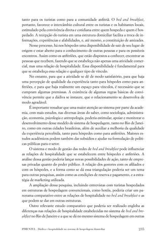 tanto para os turistas como para a comunidade anﬁtriã. O bed and breakfast,
portanto, favorece o intercâmbio cultural entre os turistas e os habitantes locais,
estimulado pela convivência direta e cotidiana entre quem hospeda e quem é hos-
pedado. A recepção do turista em uma estrutura domiciliar facilita a troca de in-
formações, experiências e afabilidades, e, até mesmo, a constituição de amizades.
      Nesse processo, há nos hóspedes uma disponibilidade de sair de seu lugar de
origem e estar aberto para o conhecimento de outras pessoas e para os possíveis
encontros. Assim como os anﬁtriões, que estão dispostos a conhecer, encontrar as
pessoas que recebem, fazendo que se estabeleça não apenas uma atividade comer-
cial, mas uma relação de hospitalidade. Essa disponibilidade é fundamental para
que se estabeleça essa relação e qualquer tipo de vínculo.
      No entanto, para que a atividade se dê de modo satisfatório, para que haja
uma percepção de qualidade da experiência tanto para hóspedes como para an-
ﬁtriões, e para que haja realmente um espaço para vínculos, é necessário que se
cumpram algumas premissas. A existência de algumas regras básicas de convi-
vência permite que a dádiva se instaure, que o relacionamento se desenvolva de
modo agradável.
      É importante ressaltar que uma maior atenção ao sistema por parte da acade-
mia, com mais estudos, nas diversas áreas do saber, como sociologia, administra-
ção, economia, psicologia e antropologia, poderia estimular, apoiar e monitorar o
desenvolvimento desse modelo de sistema de hospedagem, tanto no Rio de Janei-
ro, como em outras cidades brasileiras, além de auxiliar a melhoria da qualidade
da experiência percebida, tanto para hóspedes como para anﬁtriões. Maiores es-
tudos acadêmicos podem também dar subsídios e ajudar na formulação de políti-
cas públicas para o setor.
      O sistema e modo de gestão das redes de bed and breakfast pode inﬂuenciar
as relações de hospitalidade que se estabelecem entre hóspedes e anﬁtriões. A
análise dessa gestão poderia lançar novas possibilidades de ação, tanto de empre-
sas privadas quanto do poder público. A relação dos gestores com os aﬁliados e
com os hóspedes, e a forma como se dá essa triangulação poderia ser um tema
para outras pesquisas, assim como as condições de reserva e pagamento, e a estra-
tégia de marketing utilizada.
      A ampliação dessa pesquisa, incluindo entrevistas com turistas hospedados
em estruturas de hospedagem convencionais, como hotéis, poderia criar um pa-
norama comparativo entre as relações de hospitalidade no bed and breakfast e as
que podem se dar em outras estruturas.
      Outro relevante estudo comparativo que poderia ser realizado engloba as
diferenças nas relações de hospitalidade estabelecidas no sistema de bed and bre-
akfast no Rio de Janeiro e a que se dá no mesmo sistema de hospedagem em outras


PIMENTEL . Dádiva e hospitalidade no sistema de hospedagem domiciliar          235
 