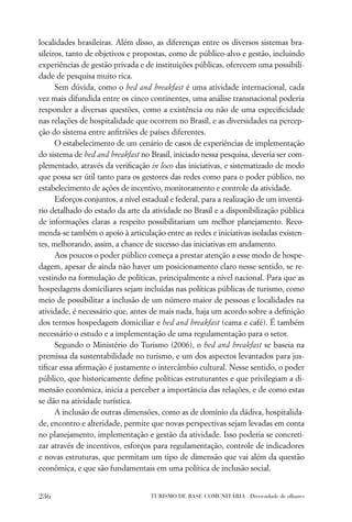 localidades brasileiras. Além disso, as diferenças entre os diversos sistemas bra-
sileiros, tanto de objetivos e propostas, como de público-alvo e gestão, incluindo
experiências de gestão privada e de instituições públicas, oferecem uma possibili-
dade de pesquisa muito rica.
      Sem dúvida, como o bed and breakfast é uma atividade internacional, cada
vez mais difundida entre os cinco continentes, uma análise transnacional poderia
responder a diversas questões, como a existência ou não de uma especiﬁcidade
nas relações de hospitalidade que ocorrem no Brasil, e as diversidades na percep-
ção do sistema entre anﬁtriões de países diferentes.
      O estabelecimento de um cenário de casos de experiências de implementação
do sistema de bed and breakfast no Brasil, iniciado nessa pesquisa, deveria ser com-
plementado, através da veriﬁcação in loco das iniciativas, e sistematizado de modo
que possa ser útil tanto para os gestores das redes como para o poder público, no
estabelecimento de ações de incentivo, monitoramento e controle da atividade.
      Esforços conjuntos, a nível estadual e federal, para a realização de um inventá-
rio detalhado do estado da arte da atividade no Brasil e a disponibilização pública
de informações claras a respeito possibilitariam um melhor planejamento. Reco-
menda-se também o apoio à articulação entre as redes e iniciativas isoladas existen-
tes, melhorando, assim, a chance de sucesso das iniciativas em andamento.
      Aos poucos o poder público começa a prestar atenção a esse modo de hospe-
dagem, apesar de ainda não haver um posicionamento claro nesse sentido, se re-
vestindo na formulação de políticas, principalmente a nível nacional. Para que as
hospedagens domiciliares sejam incluídas nas políticas públicas de turismo, como
meio de possibilitar a inclusão de um número maior de pessoas e localidades na
atividade, é necessário que, antes de mais nada, haja um acordo sobre a deﬁnição
dos termos hospedagem domiciliar e bed and breakfast (cama e café). É também
necessário o estudo e a implementação de uma regulamentação para o setor.
      Segundo o Ministério do Turismo (2006), o bed and breakfast se baseia na
premissa da sustentabilidade no turismo, e um dos aspectos levantados para jus-
tiﬁcar essa aﬁrmação é justamente o intercâmbio cultural. Nesse sentido, o poder
público, que historicamente deﬁne políticas estruturantes e que privilegiam a di-
mensão econômica, inicia a perceber a importância das relações, e de como estas
se dão na atividade turística.
      A inclusão de outras dimensões, como as de domínio da dádiva, hospitalida-
de, encontro e alteridade, permite que novas perspectivas sejam levadas em conta
no planejamento, implementação e gestão da atividade. Isso poderia se concreti-
zar através de incentivos, esforços para regulamentação, controle de indicadores
e novas estruturas, que permitam um tipo de dimensão que vai além da questão
econômica, e que são fundamentais em uma política de inclusão social.


236                                 TURISMO DE BASE COMUNITÁRIA . Diversidade de olhares
 