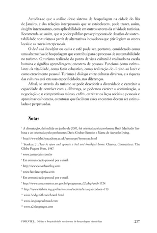 Acredita-se que a análise desse sistema de hospedagem na cidade do Rio
de Janeiro, e das relações interpessoais que se estabelecem, pode trazer, assim,
insights interessantes, com aplicabilidade em outros setores da atividade turística.
Recomenda-se, assim, que o poder público pense propostas de desaﬁos de susten-
tabilidade no turismo a partir de alternativas inovadoras que privilegiem os atores
locais e as trocas interpessoais.
      O bed and breakfast ou cama e café pode ser, portanto, considerado como
uma alternativa de hospedagem que contribui para o processo de sustentabilidade
no turismo. O turismo realizado do ponto de vista cultural é realizado na escala
humana e signiﬁca aprendizagem, encontro de pessoas. Funciona como estimu-
lante da vitalidade, como fator educativo, como realização do direito ao lazer e
como crescimento pessoal. Turismo é diálogo entre culturas diversas, e a riqueza
das culturas está em suas especiﬁcidades, nas diferenças.
      Aﬁnal, se através do turismo se pode descobrir a diversidade e exercitar a
capacidade de conviver com a diferença, se podemos exercer a comunicação, a
negociação e o compromisso mútuo, enﬁm, estreitar os laços sociais e pessoais e
aproximar os homens, estruturas que facilitem esses encontros devem ser estimu-
ladas e perpetuadas.



        Notas
1
 A dissertação, defendida em junho de 2007, foi orientada pela professora Ruth Machado Bar-
bosa e co-orientada pelo professores Davis Gruber Sansolo e Marta de Azevedo Irving.
2
     http://www.hlst.heacademy.ac.uk/resources/homestay.html
3
 Stankus, J. How to open and operate a bed and breakfast home. Chester, Connecticut: The
Globe Pequot Press, 1987
4
    www.camaecafe.com.br
5
    Em comunicação pessoal por e-mail.
6
    http://www.couchsurﬁng.com
7
    www.favelareceptiva.com
8
    Em comunicação pessoal por e-mail.
9
    http://www.amazonastur.am.gov.br/programas_02.php?cod=1724
10
     http://www.itabira.mg.gov.br/sistemas/noticia/ler.aspx?codnot=173
11
     www.bridgeteﬂ.com/brazil.html
12
     www.languagesabroad.com
13
     www.a2zlanguages.com



PIMENTEL . Dádiva e hospitalidade no sistema de hospedagem domiciliar                 237
 