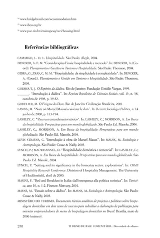 14
     www.bridgebrazil.com/accommodation.htm
15
     www.ibeu.org.br
16
     www.puc-rio.br/ensinopesq/ccci/housing.html




        Referências bibliográﬁcas

CAMARGO, L. O. L. Hospitalidade. São Paulo: Aleph, 2004.
DENCKER, A. F. M. “Considerações Finais: hospitalidade e mercado”. In: DENCKER, A. (Co-
      ord). Planejamento e Gestão em Turismo e Hospitalidade. São Paulo: Thomson, 2004.
GIDRA, G.; DIAS, C. M. M. “Hospitalidade: da simplicidade à complexidade”. In: DENCKER,
      A. (Coord.). Planejamento e Gestão em Turismo e Hospitalidade. São Paulo: Thomson,
      2004.
GODBOUT, J. O Espírito da dádiva. Rio de Janeiro: Fundação Getúlio Vargas, 1999.
_______. “Introdução à dádiva”. In: Revista Brasileira de Ciências Sociais, vol. 13, n. 38,
      outubro de 1998, p. 39-52.
GODELIER, M. O Enigma do Dom. Rio de Janeiro: Civilização Brasileira, 2001.
LANNA, M. “Note on Marcel Mauss’s essai sur le don”. In: Revista Sociologia Política, n. 14
      junho de 2000, p. 173-194.
LASHLEY, C. “Para um entendimento teórico”. In: LASHLEY, C.; MORRISON, A. Em Busca
      da hospitalidade: Perspectivas para um mundo globalizado. São Paulo: Ed. Manole, 2004.
LASHLEY, C.; MORRISON, A. Em Busca da hospitalidade: Perspectivas para um mundo
      globalizado. São Paulo: Ed. Manole, 2004.
LEVIS STRAUSS, C. “Introdução à obra de Marcel Mauss”. In: MAUSS, M. Sociologia e
      Antropologia. São Paulo: Cosac & Naify, 2003.
LYNCH, P.; MACWHANNEL, D. “Hospitalidade doméstica e comercial”. In: LASHLEY, C.;
      MORRISON, A. Em Busca da hospitalidade: Perspectivas para um mundo globalizado. São
      Paulo: Ed. Manole, 2004.
LYNCH, P. “Setting and its signiﬁcance in the homestay sector: explorations”. In: CHME
      Hospitality Research Conference. Division of Hospitality Management. The University
      of Huddersﬁeld, abril de 2000.
MASINI, F. “Bed and Breakfast in Italia: dall´emergenza alla politica turistica”. In: Turisti-
      ca, ano 10, n. 1-2, Firenze: Mercury, 2001.
MAUSS, M. “Ensaio sobre a dádiva”. In: MAUSS, M. Sociologia e Antropologia. São Paulo:
      Cosac & Naify, 2003.
MINISTÉRIO DO TURISMO. Documento técnico analítico de projetos e políticas sobre hospe-
      dagem domiciliar em dois casos de sucesso para subsidiar a elaboração de publicação para
      orientar empreendedores de meios de hospedagem domiciliar no Brasil. Brasília, maio de
      2006 (mimeo).


238                                     TURISMO DE BASE COMUNITÁRIA . Diversidade de olhares
 