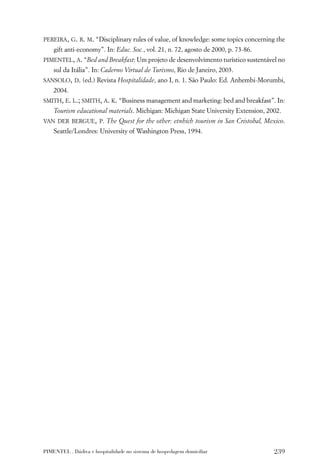 PEREIRA, G. R. M. “Disciplinary rules of value, of knowledge: some topics concerning the
    gift anti-economy”. In: Educ. Soc., vol. 21, n. 72, agosto de 2000, p. 73-86.
PIMENTEL, A. “Bed and Breakfast: Um projeto de desenvolvimento turístico sustentável no
    sul da Itália”. In: Caderno Virtual de Turismo, Rio de Janeiro, 2003.
SANSOLO, D. (ed.) Revista Hospitalidade, ano I, n. 1. São Paulo: Ed. Anhembi-Morumbi,
    2004.
SMITH, E. L.; SMITH, A. K. “Business management and marketing: bed and breakfast”. In:
    Tourism educational materials. Michigan: Michigan State University Extension, 2002.
VAN DER BERGUE, P. The Quest for the other: etnhich tourism in San Cristobal, Mexico.
    Seattle/Londres: University of Washington Press, 1994.




PIMENTEL . Dádiva e hospitalidade no sistema de hospedagem domiciliar               239
 