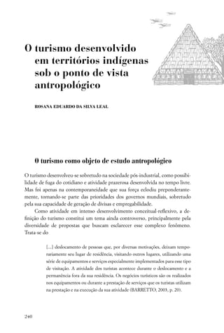 O turismo desenvolvido
  em territórios indígenas
  sob o ponto de vista
  antropológico
      ROSANA EDUARDO DA SILVA LEAL




      O turismo como objeto de estudo antropológico
O turismo desenvolveu-se sobretudo na sociedade pós-industrial, como possibi-
lidade de fuga do cotidiano e atividade prazerosa desenvolvida no tempo livre.
Mas foi apenas na contemporaneidade que sua força eclodiu preponderante-
mente, tornando-se parte das prioridades dos governos mundiais, sobretudo
pela sua capacidade de geração de divisas e empregabilidade.
     Como atividade em intenso desenvolvimento conceitual-reﬂexivo, a de-
ﬁnição do turismo constitui um tema ainda controverso, principalmente pela
diversidade de propostas que buscam esclarecer esse complexo fenômeno.
Trata-se do

          [...] deslocamento de pessoas que, por diversas motivações, deixam tempo-
          rariamente seu lugar de residência, visitando outros lugares, utilizando uma
          série de equipamentos e serviços especialmente implementados para esse tipo
          de visitação. A atividade dos turistas acontece durante o deslocamento e a
          permanência fora da sua residência. Os negócios turísticos são os realizados
          nos equipamentos ou durante a prestação de serviços que os turistas utilizam
          na prestação e na execução da sua atividade (BARRETTO, 2003, p. 20).




240
 