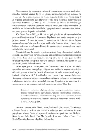 Como campo de pesquisa, o turismo é relativamente recente, sendo disse-
minado a partir da década de 40. Os estudos antropológicos foram iniciados na
década de 60 e intensiﬁcaram-se na década seguinte, tendo como foco principal
as pequenas comunidades e as interações sociais entre os turistas e as populações
residentes (BARRETTO, 2003, p. 20). Atualmente os estudos da Antropologia
do turismo estão preocupados com os impactos sociais, culturais e econômicos da
atividade em determinadas localidades, agregando temas como relações étnicas,
de classe, gênero, de poder e alteridade.
      Conforme Burns (2002, p. 93), a Antropologia oferece várias contribuições
para a análise do turismo. A primeira se dá pela sua base teórica comparativa, que
permite o estudo de uma variedade de fenômenos em diferentes locais. Depois
vem o enfoque holístico, que leva em consideração fatores sociais, culturais, sim-
bólicos, políticos e econômicos. E posteriormente existem as questões de cunho
metodológico e conceitual.
      O metodológico diz respeito principalmente ao desenvolvimento do trabalho
de campo e à observação participante, que tem contribuído para uma perspectiva
mais profunda de análise. Já o segundo diz respeito à base teórica, que possibilita
entender o turismo não apenas pelo viés parcial e funcional, mas como um fato
social total, como declara Barretto (2003).
      A Antropologia do turismo, conforme Grünewald (2003, p. 15) é “um rótulo
que indica estudos em antropologia dirigidos pela análise de processos sociais (ou
culturais) gerados no âmbito da atividade turística em todas as suas manifestações,
institucionalizadas ou não”. Seu olhar leva em conta aspectos como a relação entre
visitantes e visitados; a cultura como um bem turístico; o turismo em comunidades
tradicionais e grupos étnicos; os estabelecimentos de acolhimento; as motivações,
comportamentos e o consumo nos deslocamentos turísticos. Além dos

             [...] estudos em turismo religioso, turismo e mudança social, turismo e mercan-
             tilização cultural, turismo e globalização, veraneio, turismo e lazer, Ecoturismo,
             mediadores culturais na empresa turística, impactos sociais do turismo, turismo
             e produção de artesanato, turismo e etnicidade, entre outras rubricas (GRÜ-
             NEWALD, 2003, p. 143).


     Autores clássicos como Mauss, Marx, Malinowski, Durkheim, Van Gennep
e Simmel deram, a partir de seus conceitos, a sinergia para dar impulso à Antro-
pologia do turismo. Como principais referências atuais, podemos citar Graburn,
Nash, Selwyn, Jafar Jafari, Urry, MacCannell, Boissevain, Cohen e Dann. E no
Brasil, Margarita Barretto e Rodrigo Grünewald.



LEAL . O turismo desenvolvido em territórios indígenas sob o ponto de vista antropológico   241
 