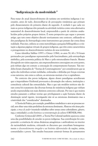 “Indigenização da modernidade”

Para tratar do atual desenvolvimento do turismo em territórios indígenas é ne-
cessário, antes de tudo, desvencilhar-se de percepções românticas que primam
pelo distanciamento do primeiro diante do segundo. A verdade é que cada vez
mais os povos indígenas têm pensado na atividade turística como uma alternativa
sustentável de desenvolvimento local, empreendida a partir de critérios estabe-
lecidos pelos próprios grupos étnicos. É nesta perspectiva que segue o presente
artigo, que tem como objetivo discutir teoricamente este contexto, utilizando-se
dos paradigmas da Antropologia como instrumentos que possam dar conta dessa
realidade. Para isso, utilizou-se como metodologia a pesquisa bibliográﬁca e a visi-
tação a algumas páginas virtuais de grupos indígenas, que têm como característica
o protagonismo no desenvolvimento turístico de seus territórios.
       Como identiﬁca Sahlins (1997) e Ortner (1984), os anos 50, 60 e 70 foram
permeados por paradigmas representados pelo funcionalismo, pela antropologia
simbólica, pela economia política de Marx e pelo estruturalismo francês. Mesmo
divergindo em vários aspectos, tais empreendimentos convergiam em certo ponto,
pois tinham algo em comum: a concepção do comportamento humano. Tais mo-
delos foram chamados de “Teorias de Constrangimento” por considerarem que as
ações dos indivíduos seriam moldadas, ordenadas e deﬁnidas por forças externas
a sua natureza, tais como a cultura, as estruturas mentais e/ou o capitalismo.
       No contexto dos povos indígenas, alguns desses paradigmas acreditavam
que o imperialismo Ocidental provocaria a devastação dos valores, instituições e
consciência cultural das comunidades. Mas o que tais modelos teóricos não de-
ram conta foi exatamente das diversas formas de resistência indígena que vinham
sendo empreendidas nos mais distintos contextos culturais. Por isso é que muitos
estudos passaram a utilizar teorias que privilegiassem a ação humana diante da
dominação social vigente, investigando não só as estruturas dominantes mas a
criatividade dos “considerados” dominados.
       A Teoria da Prática, por exemplo, possibilitou restabelecer o ator ao processo so-
cial, sem obter uma visão perdedora da estrutura dominante. Abarcou três áreas prin-
cipais: a troca de poder (reunindo trabalhos sobre temas como colonialismo, gênero,
raça, e etnicidade); a volta histórica e a reinterpretação da cultura (ORTNER,1984).
       Conforme Grünewald (2003), a Teoria Pós-Colonial também apareceu como
uma das possibilidades de estudar os povos indígenas. Sua contribuição foi com-
preender a existência de várias dinâmicas antagônicas e ambivalentes no interior
da racionalidade moderna, criticando os discursos que concebiam homogenea-
mente o desenvolvimento irregular e as histórias diferenciadas de nações, etnias,
comunidades e povos. Tais estudos buscaram construir formas de pensamentos


242                                  TURISMO DE BASE COMUNITÁRIA . Diversidade de olhares
 