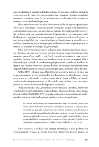 que possibilitassem abarcar realidades culturais fora do eixo ocidental capitalista
e no contexto de países terceiro-mundistas (as chamadas periferias mundiais),
como uma reação aos riscos de produzir estudos etnocêntricos sobre as minorias
no contexto mundial contemporâneo.
      Hoje, para desenvolver estudos sobre comunidades indígenas é preciso per-
ceber que a dominação Ocidental não tem conseguido atingir completamente as
culturas tradicionais, uma vez que estas são capazes de sorrateiramente subvertê-
las, mediante uma contracultura. Ao invés de seguir esta perspectiva, outro modo
de desenvolver constatações antropológicas é reconhecer o desenvolvimento de
uma integração global que ocorre simultânea e dialeticamente a uma diferencia-
ção local, reconhecendo que a integração e a diferenciação são co-participantes no
interior do contexto mais amplo da globalização.
      Sobre o envolvimento dos povos indígenas com o turismo, também é necessá-
rio relativizar, uma vez que é preciso inicialmente desenvolver uma reﬂexão sobre
como tais povos têm extraído condições de garantir sua existência nesse cenário
capitalista desigual, utilizando-se também da atividade turística como possibilidade
de revitalização cultural. Os estudos antropológicos atuais consideram as aldeias in-
dígenas não só como receptoras passivas do ﬂuxo de visitantes, mas também como
empreendedoras turísticas atuantes, que dialogam com a estrutura oﬁcial do setor.
      Sahlins (1997) observa que, diferentemente do que se pensou, ou seja, que
os povos indígenas seriam subjulgados pela hegemonia da globalização, muitos
grupos têm se posicionado conscientemente diante dessa realidade, acionando
a cultura não só como marcador de identidade, mas também como mecanismo
político de retomada do controle da própria autonomia.
      O cenário mundial atual, em que coexistem realidades sincréticas, translocais
e multiculturais, tem viabilizado a tais culturas a produção de uma indigenização
da modernidade (SAHLINS, 1997), ou seja, uma compreensão do cenário moder-
no sob o ponto de vista local capaz de produzir outras modernidades.

             As culturas supostamente em desaparecimento estão, ao contrário, muito pre-
             sentes, ativas, vibrantes, inventivas, proliferando em todas as direções, rein-
             ventando seu passado, subvertendo seu próprio exotismo, transformando a
             antropologia tão repudiada pela crítica pós-moderna em algo favorável a elas,
             ‘reantropologizando’, se me permitem o termo, regiões inteiras da Terra que se
             pensava fadadas à homogeneidade monótona de um mercado global e de um
             capitalismo desterritorializado (LATOUR apud SAHLINS, 1997, p. 52).


    Nesse contexto, a tradição não aparece emparedada e ﬁxa, podendo ser
constantemente revisada, inventada, reinscrita e transformada pelos grupos, de


LEAL . O turismo desenvolvido em territórios indígenas sob o ponto de vista antropológico   243
 