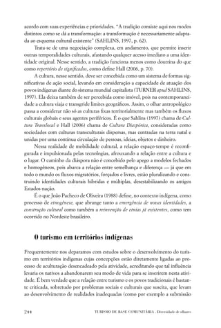 acordo com suas experiências e prioridades. “A tradição consiste aqui nos modos
distintos como se dá a transformação: a transformação é necessariamente adapta-
da ao esquema cultural existente” (SAHLINS, 1997, p. 62).
     Trata-se de uma negociação complexa, em andamento, que permite inserir
outras temporalidades culturais, afastando qualquer acesso imediato a uma iden-
tidade original. Nesse sentido, a tradição funciona menos como doutrina do que
como repertório de signiﬁcados, como deﬁne Hall (2006, p. 70).
     A cultura, nesse sentido, deve ser concebida como um sistema de formas sig-
niﬁcativas de ação social, levando em consideração a capacidade de atuação dos
povos indígenas diante do sistema mundial capitalista (TURNER apud SAHLINS,
1997). Ela deixa também de ser percebida como imóvel, pois na contemporanei-
dade a cultura viaja e transgride limites geográﬁcos. Assim, o olhar antropológico
passa a considerar não só as culturas ﬁxas territorialmente mas também os ﬂuxos
culturais globais e seus agentes periféricos. É o que Sahlins (1997) chama de Cul-
tura Translocal e Hall (2006) chama de Cultura Diaspórica, consideradas como
sociedades com culturas transculturais dispersas, mas centradas na terra natal e
unidas por uma contínua circulação de pessoas, ideias, objetos e dinheiro.
     Nessa realidade de mobilidade cultural, a relação espaço-tempo é reconﬁ-
gurada e impulsionada pelas tecnologias, afrouxando a relação entre a cultura e
o lugar. O caminho da diáspora não é concebido pelo apego a modelos fechados
e homogêneos, pois abarca a relação entre semelhança e diferença — já que em
todo o mundo os ﬂuxos migratórios, forçados e livres, estão pluralizando e cons-
truindo identidades culturais híbridas e múltiplas, desestabilizando os antigos
Estados-nação.
     É o que João Pacheco de Oliveira (1988) deﬁne, no contexto indígena, como
processo de etnogênese, que abrange tanto a emergência de novas identidades, a
construção cultural como também a reinvenção de etnias já existentes, como tem
ocorrido no Nordeste brasileiro.



      O turismo em territórios indígenas

Frequentemente nos deparamos com estudos sobre o desenvolvimento do turis-
mo em territórios indígenas cujas concepções estão diretamente ligadas ao pro-
cesso de aculturação desencadeado pela atividade, acreditando que tal inﬂuência
levaria os nativos a abandonarem seu modo de vida para se inserirem nesta ativi-
dade. É bem verdade que a relação entre turismo e os povos tradicionais é bastan-
te criticada, sobretudo por problemas sociais e culturais que suscita, que levam
ao desenvolvimento de realidades inadequadas (como por exemplo a submissão


244                               TURISMO DE BASE COMUNITÁRIA . Diversidade de olhares
 
