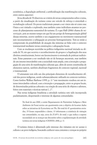 econômica, a degradação ambiental, a artiﬁcialização das manifestações culturais,
entre outros aspectos).
      Já na década de 70 observou-se o início de novas compreensões sobre o tema,
a partir da visualização do turismo como um veículo de reforço à etnicidade e
revitalização cultural. Os povos tradicionais passam a ser vistos não só como esse
Outro a ser visitado e explorado, mas também como indíviduos atuantes no pro-
cesso de planejamento sustentável do turismo. É o que Hall (2006) chama de mi-
norização, pois ao mesmo tempo em que há um perigo de homogeneização global
dessas minorias, ocorre também o seu engajamento no movimento transnacional
sem necessariamente a subjugação ao processo homogeneizante. Tem-se então a
compreensão da possibilidade de atuação das minorias ao lidar com o contexto
transnacional mediante novas construções e adequações locais.
      Com as mudanças ocorridas na política indigenista nacional iniciada na dé-
cada de 70, em que ocorreu o reconhecimento de grupos e a legalização dos seus
direitos constitucionais, houve um favorecimento à retomada de práticas tradicio-
nais. Estas passaram a ser resultado não só de heranças ancestrais, mas também
de um intenso intercâmbio com a sociedade mais ampla, com a invenção e propa-
gação de uma série de manifestações culturais que, além de serem constituídas de
elementos nativos, também absolviam fragmentos do contexto regional, nacional
e transnacional.
      O artesanato tem sido um dos principais elementos de reconhecimento oﬁ-
cial dos povos indígenas, sendo substancialmente utilizado no contexto turístico.
Como lembra Wallace Barbosa (1999, p. 1) “este movimento resultou em um in-
tenso intercâmbio cultural, com a invenção e propagação, entre os grupos locais,
de determinadas práticas culturais e na criação de uma série de objetos e adornos,
feitos com materiais e técnicas nativas [...]”.
      Nas terras indígenas brasileiras a atividade turística tem sido incorporada
paulatinamente, despertando o interesse de algumas comunidades.

             No ﬁnal do ano 2000, o então Departamento de Patrimônio Indígena e Meio
             Ambiente da Funai enviou um questionário com o objetivo de levantar dados
             sobre as iniciativas de Ecoturismo em TIs. Do total de 47 questionários envia-
             dos, 19 foram respondidos e destes, 13 informaram a existência de visitação
             nas comunidades, ou seja, cerca de 27,65% do total, o que indica a urgente
             necessidade em se avançar nas discussões sobre a regulamentação da atividade
             turística em terras indígenas (CHAVES, 2006, p. 1).


     O turismo étnico é alimentado pelo interesse dos visitantes em ter acesso à
cultura e ao povo indígena, buscando conhecer seus costumes e crenças no próprio


LEAL . O turismo desenvolvido em territórios indígenas sob o ponto de vista antropológico   245
 