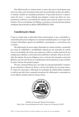 Para MacCannell, no turismo étnico o nativo não está no local apenas para
servir ao turista, pois ele próprio já faz parte da atratividade turística do ambien-
te visitado, estando em exposição permanente. O que pode favorecer o apareci-
mento do touree — termo utilizado para designar o nativo que altera seu com-
portamento conforme a necessidade do visitante para tornar-se atrativo na arena
turística. Tem-se aí mudanças nos hábitos, na postura e nas mais diversas práticas
cotidianas desenvolvidas na aldeia (GRÜNEWALD, 2003).



      Considerações ﬁnais

O que se conclui após as discussões feitas anteriormente, é que a etnicidade re-
construída pelos povos indígenas na contemporaneidade passa a ser o lugar onde
emergem identidades capazes de possibilitar a participação e a convivência com
o turismo.
     São elaborações de novos signos destinados ao contato turístico, constituído
por zonas de visibilidade e invisibilidade cultural que são acionadas de acordo
com as necessidades das etnias, que optam por exibir ou ocultar aspectos da sua
tradição para viabilizar a convivência entre anﬁtriões e visitados. Trata-se do resul-
tado das relações dos povos indígenas com o contexto das transações comerciais
globais e, por isso, não devem ser consideradas como inautênticas, já que resultam
de ações criativas dos próprios grupos.
     Por isso, compreendemos que o ser índio na contemporaneidade é constituí-
do por elementos culturais de dentro e de fora dos limites do seu grupo étnico.
É o lugar da construção e elaboração de estratégias de subjetividades singulares
e coletivas que dão início a posições inovadoras de colaboração e contestação no
ato de deﬁnir a própria ideia de turismo étnico.




                         Símbolo da Associação Pataxó de Ecoturismo.
           Fonte: http://www.portosegurotur.com.br. Acesso em 9 de janeiro de 2007.



LEAL . O turismo desenvolvido em territórios indígenas sob o ponto de vista antropológico   247
 