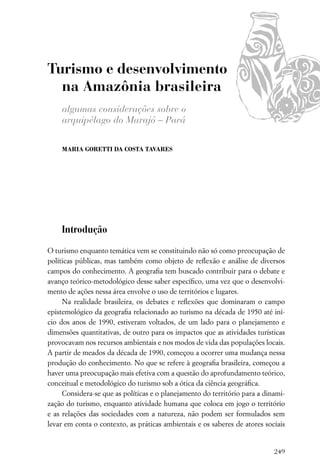 Turismo e desenvolvimento
  na Amazônia brasileira
    algumas considerações sobre o
    arquipélago do Marajó – Pará

    MARIA GORETTI DA COSTA TAVARES




    Introdução

O turismo enquanto temática vem se constituindo não só como preocupação de
políticas públicas, mas também como objeto de reﬂexão e análise de diversos
campos do conhecimento. A geograﬁa tem buscado contribuir para o debate e
avanço teórico-metodológico desse saber especíﬁco, uma vez que o desenvolvi-
mento de ações nessa área envolve o uso de territórios e lugares.
     Na realidade brasileira, os debates e reﬂexões que dominaram o campo
epistemológico da geograﬁa relacionado ao turismo na década de 1950 até iní-
cio dos anos de 1990, estiveram voltados, de um lado para o planejamento e
dimensões quantitativas, de outro para os impactos que as atividades turísticas
provocavam nos recursos ambientais e nos modos de vida das populações locais.
A partir de meados da década de 1990, começou a ocorrer uma mudança nessa
produção do conhecimento. No que se refere à geograﬁa brasileira, começou a
haver uma preocupação mais efetiva com a questão do aprofundamento teórico,
conceitual e metodológico do turismo sob a ótica da ciência geográﬁca.
     Considera-se que as políticas e o planejamento do território para a dinami-
zação do turismo, enquanto atividade humana que coloca em jogo o território
e as relações das sociedades com a natureza, não podem ser formulados sem
levar em conta o contexto, as práticas ambientais e os saberes de atores sociais


                                                                            249
 