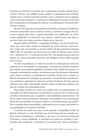 presentes nos territórios recortados para a implantação de ações voltadas para o
turismo. Portanto, este trabalho estuda a política e o planejamento de territórios
voltados para o turismo buscando perceber como a perspectiva de um planeja-
mento territorial sustentável e o processo de mobilização dos grupos sociais têm
sido considerados na formulação de políticas e do planejamento territorial volta-
do para o turismo.
      De fato, são inúmeras as comunidades amazônidas, que apesar de habitarem
territórios apropriados para as práticas turísticas, continuam à margem dos pro-
cessos e práticas deste setor, e quando absorvidas, sem qualiﬁcação, ou, ainda,
mesmo qualiﬁcadas no contexto de suas culturas e saberes locais, não sabem o
que fazer diante dos valores externos voltados para o mercado.
      Segundo dados do PNUD, o arquipélogo do Marajó, um dos territórios pa-
raense que exerce maior atração no imaginário do turista nacional e internacio-
nal, é onde estão concentrados os menores índices de desenvolvimento humano
(IDH). Dos 16 municípios que fazem parte da região do Marajó, apenas Souré
(18º.), Salvaterra (23º.) e Cachoeira do Arari (58º.) têm posição menos crítica em
relação aos outros municípios paraenses, pois Melgaço ocupa a última posição
nesse ranking.
      Os sítios arqueológicos, as ruínas do período da colonização que ainda são
possíveis de ser encontrados no arquipélago, a produção de cerâmica marajoara
que também vem perdendo qualidade e mercado em face da falta de incentivo e a
formação continuada dos artesãos, são elementos que têm sido pouco valorizados
como atrativos turísticos no planejamento territorial voltado para o turismo. A
falta de incremento de tecnologias que permitam o desenvolvimento de alternati-
vas econômicas e agregação de valores em produtos da ﬂoresta de baixo impacto
ambiental, que reﬂita a diversidade cultural e saberes tradicionais também é um
fator de exclusão das comunidades locais.
      Esses dados revelam um cenário de exclusão local e de distanciamento de
uma política de desenvolvimento territorial local, em que de fato o turismo possa
contribuir efetivamente para a equidade e sustentabilidade socioeconômica. Tal
fato se coloca como um elemento importante à necessidade de uma participação
efetiva das universidades em projetos coletivos e interinstitucionais, que possibi-
litem a inserção dessas comunidades, viabilizando não só o acesso, mas também a
sua participação nas tomadas de decisões.
      A temática de estudo tem como recorte espacial o Arquipélago da Ilha do
Marajó, localizado no norte do Brasil, que não foi impactado por grandes pro-
jetos, minero-metalúrgicos e rodoviários, e que tem a sua natureza considerada
exuberante e pouco modiﬁcada. A sociedade que ocupa este território é carac-
terizada como tradicional, constituída em sua maioria pelo caboclo amazônico.


250                               TURISMO DE BASE COMUNITÁRIA . Diversidade de olhares
 