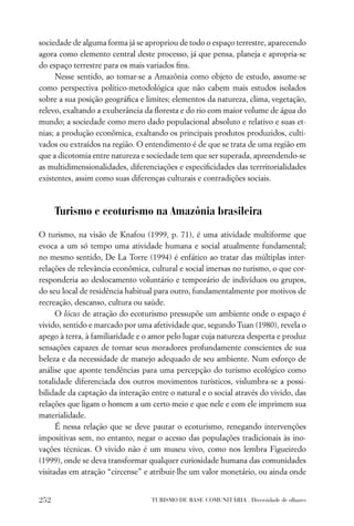 sociedade de alguma forma já se apropriou de todo o espaço terrestre, aparecendo
agora como elemento central deste processo, já que pensa, planeja e apropria-se
do espaço terrestre para os mais variados ﬁns.
     Nesse sentido, ao tomar-se a Amazônia como objeto de estudo, assume-se
como perspectiva político-metodológica que não cabem mais estudos isolados
sobre a sua posição geográﬁca e limites; elementos da natureza, clima, vegetação,
relevo, exaltando a exuberância da ﬂoresta e do rio com maior volume de água do
mundo; a sociedade como mero dado populacional absoluto e relativo e suas et-
nias; a produção econômica, exaltando os principais produtos produzidos, culti-
vados ou extraídos na região. O entendimento é de que se trata de uma região em
que a dicotomia entre natureza e sociedade tem que ser superada, apreendendo-se
as multidimensionalidades, diferenciações e especiﬁcidades das terrritorialidades
existentes, assim como suas diferenças culturais e contradições sociais.



      Turismo e ecoturismo na Amazônia brasileira

O turismo, na visão de Knafou (1999, p. 71), é uma atividade multiforme que
evoca a um só tempo uma atividade humana e social atualmente fundamental;
no mesmo sentido, De La Torre (1994) é enfático ao tratar das múltiplas inter-
relações de relevância econômica, cultural e social imersas no turismo, o que cor-
responderia ao deslocamento voluntário e temporário de indivíduos ou grupos,
do seu local de residência habitual para outro, fundamentalmente por motivos de
recreação, descanso, cultura ou saúde.
      O lócus de atração do ecoturismo pressupõe um ambiente onde o espaço é
vivido, sentido e marcado por uma afetividade que, segundo Tuan (1980), revela o
apego à terra, à familiaridade e o amor pelo lugar cuja natureza desperta e produz
sensações capazes de tornar seus moradores profundamente conscientes de sua
beleza e da necessidade de manejo adequado de seu ambiente. Num esforço de
análise que aponte tendências para uma percepção do turismo ecológico como
totalidade diferenciada dos outros movimentos turísticos, vislumbra-se a possi-
bilidade da captação da interação entre o natural e o social através do vivido, das
relações que ligam o homem a um certo meio e que nele e com ele imprimem sua
materialidade.
      É nessa relação que se deve pautar o ecoturismo, renegando intervenções
impositivas sem, no entanto, negar o acesso das populações tradicionais às ino-
vações técnicas. O vivido não é um museu vivo, como nos lembra Figueiredo
(1999), onde se deva transformar qualquer curiosidade humana das comunidades
visitadas em atração “circense” e atribuir-lhe um valor monetário, ou ainda onde


252                               TURISMO DE BASE COMUNITÁRIA . Diversidade de olhares
 