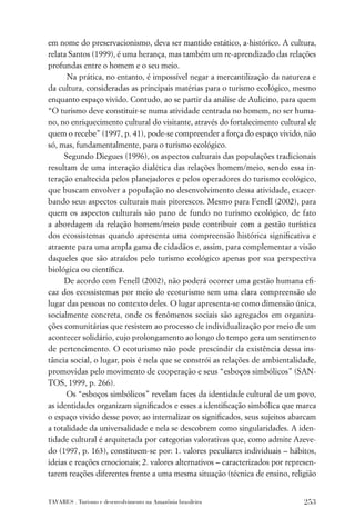 em nome do preservacionismo, deva ser mantido estático, a-histórico. A cultura,
relata Santos (1999), é uma herança, mas também um re-aprendizado das relações
profundas entre o homem e o seu meio.
      Na prática, no entanto, é impossível negar a mercantilização da natureza e
da cultura, consideradas as principais matérias para o turismo ecológico, mesmo
enquanto espaço vivido. Contudo, ao se partir da análise de Aulicino, para quem
“O turismo deve constituir-se numa atividade centrada no homem, no ser huma-
no, no enriquecimento cultural do visitante, através do fortalecimento cultural de
quem o recebe” (1997, p. 41), pode-se compreender a força do espaço vivido, não
só, mas, fundamentalmente, para o turismo ecológico.
     Segundo Diegues (1996), os aspectos culturais das populações tradicionais
resultam de uma interação dialética das relações homem/meio, sendo essa in-
teração enaltecida pelos planejadores e pelos operadores do turismo ecológico,
que buscam envolver a população no desenvolvimento dessa atividade, exacer-
bando seus aspectos culturais mais pitorescos. Mesmo para Fenell (2002), para
quem os aspectos culturais são pano de fundo no turismo ecológico, de fato
a abordagem da relação homem/meio pode contribuir com a gestão turística
dos ecossistemas quando apresenta uma compreensão histórica signiﬁcativa e
atraente para uma ampla gama de cidadãos e, assim, para complementar a visão
daqueles que são atraídos pelo turismo ecológico apenas por sua perspectiva
biológica ou cientíﬁca.
     De acordo com Fenell (2002), não poderá ocorrer uma gestão humana eﬁ-
caz dos ecossistemas por meio do ecoturismo sem uma clara compreensão do
lugar das pessoas no contexto deles. O lugar apresenta-se como dimensão única,
socialmente concreta, onde os fenômenos sociais são agregados em organiza-
ções comunitárias que resistem ao processo de individualização por meio de um
acontecer solidário, cujo prolongamento ao longo do tempo gera um sentimento
de pertencimento. O ecoturismo não pode prescindir da existência dessa ins-
tância social, o lugar, pois é nela que se constrói as relações de ambientalidade,
promovidas pelo movimento de cooperação e seus “esboços simbólicos” (SAN-
TOS, 1999, p. 266).
      Os “esboços simbólicos” revelam faces da identidade cultural de um povo,
as identidades organizam signiﬁcados e esses a identiﬁcação simbólica que marca
o espaço vivido desse povo; ao internalizar os signiﬁcados, seus sujeitos abarcam
a totalidade da universalidade e nela se descobrem como singularidades. A iden-
tidade cultural é arquitetada por categorias valorativas que, como admite Azeve-
do (1997, p. 163), constituem-se por: 1. valores peculiares individuais – hábitos,
ideias e reações emocionais; 2. valores alternativos – caracterizados por represen-
tarem reações diferentes frente a uma mesma situação (técnica de ensino, religião


TAVARES . Turismo e desenvolvimento na Amazônia brasileira                     253
 