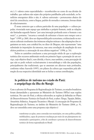 etc.); 3. valores como especialidades – reconhecidos no curso de sua divisão do
trabalho, que embora não sejam eles próprios partilhados pela sociedade, os be-
nefícios emergentes deles o são; 4. valores universais – pertencentes abaixo do
nível de consciência, como a língua, padrão de moradia e costumes, formas ideais
de relacionamento.
      É nesse contexto que a cultura particular de uma população — cultura po-
pular, vivenciada num espaço que simboliza o próprio homem, onde as relações
são limitadas segundo Santos “por uma interação profunda entre o homem e seu
meio”, e, portanto, “encarna a vontade de enfrentar o futuro sem romper com o
lugar” (1999, p. 268), deve ser depreendida pelo ecoturismo, evidenciando os mo-
saicos culturais resultantes das inúmeras relações mútuas e das adaptações dos or-
ganismos ao meio, sem coisiﬁcá-los; no dizer de Diegues, não representam “uma
submissão às imposições da natureza, mas uma correlação de ampliação de seus
efeitos positivos e a atenuação de seus efeitos negativos” (1996, p. 76).
      Todos os caminhos conduzem a uma percepção nítida de que a exploração
turística dos recursos ambientais revela em primeiro lugar a prestação de um ser-
viço, cujo objetivo ﬁnal é, sem dúvida, o lucro, mas também, a uma percepção de
que não se pode reduzir exclusivamente à mercadologia a vida das populações,
principalmente das tradicionais, que se assentam em alicerces mais profundos,
conforme relata Azevedo (1997), em pilares da cultura que respondem pela aﬁr-
mação da sua respectiva identidade sem se fechar a outras contribuições.



      As políticas de turismo no estado do Pará:
      o arquipélago da ilha do Marajó
Com o advento do Programa de Regionalização do Turismo, os estados brasileiros
foram demandados a apresentar ao Ministério do Turismo (MTur) suas regiões
turísticas. No caso do Pará, a oﬁcina referendou as regiões já deﬁnidas no Plano
de Desenvolvimento Turístico do Estado do Pará, a saber: Xingu, Tapajós, Belém,
Amazônia Atlântica, Araguaia-Tocantins e Marajó. A concepção do Programa de
Regionalização do Turismo, no âmbito do Ministério do Turismo (2004, p. 9),
deve ser entendida como uma proposta cujo objetivo é

          transformar as ações, antes centradas nos municípios, em uma política pública
          mobilizadora, capaz de promover mudanças por meio de um planejamento sis-
          tematizado e participativo, a ﬁm de coordenar o processo de desenvolvimento
          turístico de forma regionalizada no Brasil.




254                                  TURISMO DE BASE COMUNITÁRIA . Diversidade de olhares
 