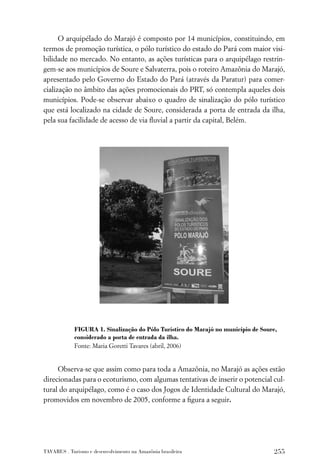 O arquipélado do Marajó é composto por 14 municípios, constituindo, em
termos de promoção turística, o pólo turístico do estado do Pará com maior visi-
bilidade no mercado. No entanto, as ações turísticas para o arquipélago restrin-
gem-se aos municípios de Soure e Salvaterra, pois o roteiro Amazônia do Marajó,
apresentado pelo Governo do Estado do Pará (através da Paratur) para comer-
cialização no âmbito das ações promocionais do PRT, só contempla aqueles dois
municípios. Pode-se observar abaixo o quadro de sinalização do pólo turístico
que está localizado na cidade de Soure, considerada a porta de entrada da ilha,
pela sua facilidade de acesso de via ﬂuvial a partir da capital, Belém.




            FIGURA 1. Sinalização do Pólo Turístico do Marajó no município de Soure,
            considerado a porta de entrada da ilha.
            Fonte: Maria Goretti Tavares (abril, 2006)


     Observa-se que assim como para toda a Amazônia, no Marajó as ações estão
direcionadas para o ecoturismo, com algumas tentativas de inserir o potencial cul-
tural do arquipélago, como é o caso dos Jogos de Identidade Cultural do Marajó,
promovidos em novembro de 2005, conforme a ﬁgura a seguir.




TAVARES . Turismo e desenvolvimento na Amazônia brasileira                        255
 