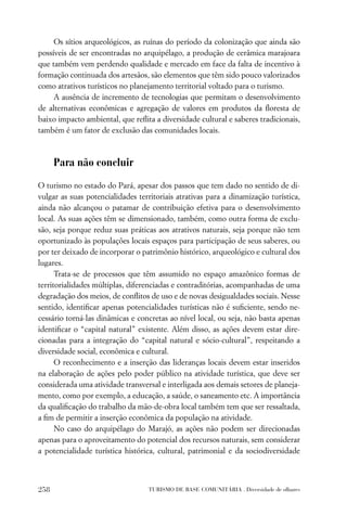 Os sítios arqueológicos, as ruínas do período da colonização que ainda são
possíveis de ser encontradas no arquipélago, a produção de cerâmica marajoara
que também vem perdendo qualidade e mercado em face da falta de incentivo à
formação continuada dos artesãos, são elementos que têm sido pouco valorizados
como atrativos turísticos no planejamento territorial voltado para o turismo.
     A ausência de incremento de tecnologias que permitam o desenvolvimento
de alternativas econômicas e agregação de valores em produtos da ﬂoresta de
baixo impacto ambiental, que reﬂita a diversidade cultural e saberes tradicionais,
também é um fator de exclusão das comunidades locais.



      Para não concluir

O turismo no estado do Pará, apesar dos passos que tem dado no sentido de di-
vulgar as suas potencialidades territoriais atrativas para a dinamização turística,
ainda não alcançou o patamar de contribuição efetiva para o desenvolvimento
local. As suas ações têm se dimensionado, também, como outra forma de exclu-
são, seja porque reduz suas práticas aos atrativos naturais, seja porque não tem
oportunizado às populações locais espaços para participação de seus saberes, ou
por ter deixado de incorporar o patrimônio histórico, arqueológico e cultural dos
lugares.
      Trata-se de processos que têm assumido no espaço amazônico formas de
territorialidades múltiplas, diferenciadas e contraditórias, acompanhadas de uma
degradação dos meios, de conﬂitos de uso e de novas desigualdades sociais. Nesse
sentido, identiﬁcar apenas potencialidades turísticas não é suﬁciente, sendo ne-
cessário torná-las dinâmicas e concretas ao nível local, ou seja, não basta apenas
identiﬁcar o “capital natural” existente. Além disso, as ações devem estar dire-
cionadas para a integração do “capital natural e sócio-cultural”, respeitando a
diversidade social, econômica e cultural.
      O reconhecimento e a inserção das lideranças locais devem estar inseridos
na elaboração de ações pelo poder público na atividade turística, que deve ser
considerada uma atividade transversal e interligada aos demais setores de planeja-
mento, como por exemplo, a educação, a saúde, o saneamento etc. A importância
da qualiﬁcação do trabalho da mão-de-obra local também tem que ser ressaltada,
a ﬁm de permitir a inserção econômica da população na atividade.
      No caso do arquipélago do Marajó, as ações não podem ser direcionadas
apenas para o aproveitamento do potencial dos recursos naturais, sem considerar
a potencialidade turística histórica, cultural, patrimonial e da sociodiversidade



258                               TURISMO DE BASE COMUNITÁRIA . Diversidade de olhares
 