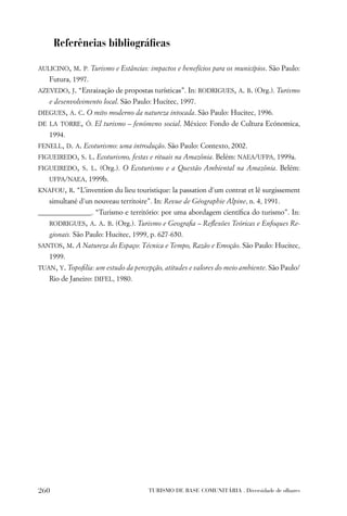 Referências bibliográﬁcas

AULICINO, M. P. Turismo e Estâncias: impactos e benefícios para os municípios. São Paulo:
   Futura, 1997.
AZEVEDO, J. “Enraização de propostas turísticas”. In: RODRIGUES, A. B. (Org.). Turismo
   e desenvolvimento local. São Paulo: Hucitec, 1997.
DIEGUES, A. C. O mito moderno da natureza intocada. São Paulo: Hucitec, 1996.
DE LA TORRE, Ó. El turismo – fenómeno social. México: Fondo de Cultura Ecónomica,
   1994.
FENELL, D. A. Ecoturismo: uma introdução. São Paulo: Contexto, 2002.
FIGUEIREDO, S. L. Ecoturismo, festas e rituais na Amazônia. Belém: NAEA/UFPA, 1999a.
FIGUEIREDO, S. L. (Org.). O Ecoturismo e a Questão Ambiental na Amazônia. Belém:
   UFPA/NAEA, 1999b.
KNAFOU, R. “L’invention du lieu touristique: la passation d´um contrat et lê surgissement
   simultané d´un nouveau territoire”. In: Revue de Géographie Alpine, n. 4, 1991.
_______________. “Turismo e território: por uma abordagem cientíﬁca do turismo”. In:
   RODRIGUES, A. A. B. (Org.). Turismo e Geograﬁa – Reﬂexões Teóricas e Enfoques Re-
   gionais. São Paulo: Hucitec, 1999, p. 627-650.
SANTOS, M. A Natureza do Espaço: Técnica e Tempo, Razão e Emoção. São Paulo: Hucitec,
   1999.
TUAN, Y. Topoﬁlia: um estudo da percepção, atitudes e valores do meio ambiente. São Paulo/
   Rio de Janeiro: DIFEL, 1980.




260                                  TURISMO DE BASE COMUNITÁRIA . Diversidade de olhares
 
