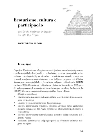 Ecoturismo, cultura e
  participação
    gestão do território indígena
    no alto Rio Negro

    IVANI FERREIRA DE FARIA




    Introdução

O projeto Umukamé-sara: planejamento participativo e ecoturismo indígena nas-
ceu da necessidade de expandir o conhecimento entre as comunidades sobre
turismo, ecoturismo indígena, diretrizes e princípios que deverão nortear um
possível planejamento ecoturístico em terra indígena, proposto pela Oﬁcina
Yaneratama: sustentabilidade e Ecoturismo Indígena, realizada pela FOIRN
em junho/2004. Consistiu na realização de oﬁcinas de formação em 2005, sen-
do todo o processo de execução acompanhando por membros da diretoria da
FOIRN, lideranças das comunidades envolvidas, Ibama e Funai.
      Objetivos especíﬁcos:
• Diagnosticar o pensamento da comunidade sobre turismo: temores, desa-
     ﬁos e perspectivas;
• Levantar o potencial ecoturístico da comunidade;
• Elaborar coletivamente princípios, critérios e diretrizes para o ecoturismo
     indígena na região do Rio Negro por meio do planejamento participativo e
     comunitário;
• Elaborar coletivamente material didático especíﬁco sobre ecoturismo indí-
     gena na região;
• Subsidiar a construção de um projeto piloto de ecoturismo em terras indí-
     genas na região.


                                                                         261
 