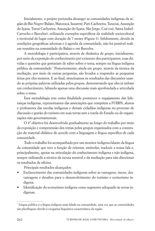 Inicialmente, o projeto pretendia abranger as comunidades indígenas da re-
gião do Rio Negro (Balaio, Maturacá, Iauareté, Pari-Cachoeira, Taracuá, Assunção
do Içana, Tunui Cachoeira, Assunção do Içana, São Jorge, Cué-cué, Santa Izabel-
Cartucho e Barcelos), utilizando exemplos especíﬁcos da realidade sociocultural
e territorial do lugar com duração de 7 meses (Figura 1). Infelizmente, devido às
condições geográﬁcas adversas e à agenda da comunidade, não foi possível reali-
zar reuniões na comunidade do Balaio e em Barcelos.
      A metodologia é participativa, através de dinâmica de grupo, inicialmente,
por meio da exposição do conhecimento pré-existente dos participantes, suas dú-
vidas e questões que gostariam de saber sobre o tema, sempre na língua indígena
pública da comunidade.* Posteriormente, ainda em grupo, através da técnica da
mediação, por meio de outras perguntas, são levados a responder as perguntas
feitas por eles mesmos. E ao ﬁnal, sintetizamos os resultados das discussões usan-
do as próprias palavras utilizadas pelos grupos, demonstrando que eles já tinham
um conhecimento, faltando apenas uma discussão mais aprofundada e articulada
sobre o tema.
      Esta metodologia tem como ﬁnalidade promover o engajamento das lide-
ranças indígenas, representantes das associações que compõem a FOIRN, alunos
e professores das escolas indígenas e demais cidadãos indígenas no processo de
discussão e gestão do turismo em suas terras sem a tutela do Estado ou de organi-
zações não-governamentais.
      O 4º objetivo foi desenvolvido gradualmente ao longo do trabalho por meio
da exposição e compreensão dos temas pelos grupos organizados com a constru-
ção do material didático de acordo com a linguagem e língua especíﬁca de cada
comunidade.
      Todo o trabalho foi acompanhado por um monitor indígena falante da língua
da comunidade que teve a função de orientar, estimular, traduzir a nossa fala e,
principalmente, apoiar na articulação do conhecimento indígena e não indígena,
sempre utilizando a técnica da escuta sensível e da mediação para não direcionar
os resultados da oﬁcina.
      Principais resultados alcançados:
• Esclarecimento das comunidades indígenas sobre as vantagens, riscos, des-
     vantagens e desaﬁos para o desenvolvimento do turismo e ecoturismo in-
     dígena;
• Identiﬁcação do ecoturismo indígena como segmento adequado às terras in-
     dígenas;


*
 Língua pública é a língua indígena mais falada na comunidade, uma vez que as comunidades
são plurilíngues devido à exogamia linguística característica da região.


262                                  TURISMO DE BASE COMUNITÁRIA . Diversidade de olhares
 