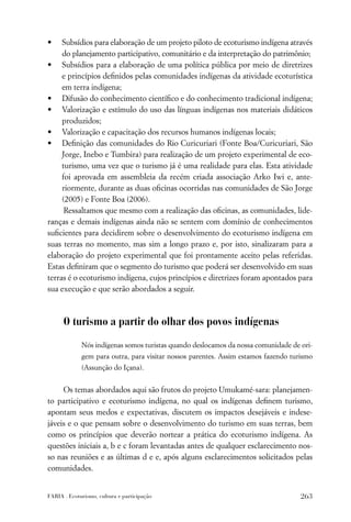 •    Subsídios para elaboração de um projeto piloto de ecoturismo indígena através
     do planejamento participativo, comunitário e da interpretação do patrimônio;
• Subsídios para a elaboração de uma política pública por meio de diretrizes
     e princípios deﬁnidos pelas comunidades indígenas da atividade ecoturística
     em terra indígena;
• Difusão do conhecimento cientíﬁco e do conhecimento tradicional indígena;
• Valorização e estímulo do uso das línguas indígenas nos materiais didáticos
     produzidos;
• Valorização e capacitação dos recursos humanos indígenas locais;
• Deﬁnição das comunidades do Rio Curicuriari (Fonte Boa/Curicuriari, São
     Jorge, Inebo e Tumbira) para realização de um projeto experimental de eco-
     turismo, uma vez que o turismo já é uma realidade para elas. Esta atividade
     foi aprovada em assembleia da recém criada associação Arko Iwi e, ante-
     riormente, durante as duas oﬁcinas ocorridas nas comunidades de São Jorge
     (2005) e Fonte Boa (2006).
      Ressaltamos que mesmo com a realização das oﬁcinas, as comunidades, lide-
ranças e demais indígenas ainda não se sentem com domínio de conhecimentos
suﬁcientes para decidirem sobre o desenvolvimento do ecoturismo indígena em
suas terras no momento, mas sim a longo prazo e, por isto, sinalizaram para a
elaboração do projeto experimental que foi prontamente aceito pelas referidas.
Estas deﬁniram que o segmento do turismo que poderá ser desenvolvido em suas
terras é o ecoturismo indígena, cujos princípios e diretrizes foram apontados para
sua execução e que serão abordados a seguir.



      O turismo a partir do olhar dos povos indígenas

             Nós indígenas somos turistas quando deslocamos da nossa comunidade de ori-
             gem para outra, para visitar nossos parentes. Assim estamos fazendo turismo
             (Assunção do Içana).


     Os temas abordados aqui são frutos do projeto Umukamé-sara: planejamen-
to participativo e ecoturismo indígena, no qual os indígenas deﬁnem turismo,
apontam seus medos e expectativas, discutem os impactos desejáveis e indese-
jáveis e o que pensam sobre o desenvolvimento do turismo em suas terras, bem
como os princípios que deverão nortear a prática do ecoturismo indígena. As
questões iniciais a, b e c foram levantadas antes de qualquer esclarecimento nos-
so nas reuniões e as últimas d e e, após alguns esclarecimentos solicitados pelas
comunidades.


FARIA . Ecoturismo, cultura e participação                                          263
 