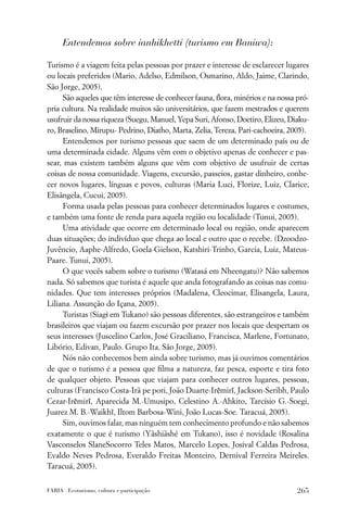 Entendemos sobre ianhikhetti (turismo em Baniwa):

Turismo é a viagem feita pelas pessoas por prazer e interesse de esclarecer lugares
ou locais preferidos (Mario, Adelso, Edmilson, Osmarino, Aldo, Jaime, Clarindo,
São Jorge, 2005).
     São aqueles que têm interesse de conhecer fauna, ﬂora, minérios e na nossa pró-
pria cultura. Na realidade muitos são universitários, que fazem mestrados e querem
usufruir da nossa riqueza (Suegu, Manuel, Yepa Suri, Afonso, Doetiro, Elizeu, Diaku-
ro, Braselino, Mirupu- Pedrino, Diatho, Marta, Zelia, Tereza, Pari-cachoeira, 2005).
     Entendemos por turismo pessoas que saem de um determinado país ou de
uma determinada cidade. Alguns vêm com o objetivo apenas de conhecer e pas-
sear, mas existem também alguns que vêm com objetivo de usufruir de certas
coisas de nossa comunidade. Viagens, excursão, passeios, gastar dinheiro, conhe-
cer novos lugares, línguas e povos, culturas (Maria Luci, Florize, Luiz, Clarice,
Elisângela, Cucui, 2005).
     Forma usada pelas pessoas para conhecer determinados lugares e costumes,
e também uma fonte de renda para aquela região ou localidade (Tunui, 2005).
     Uma atividade que ocorre em determinado local ou região, onde aparecem
duas situações; do indivíduo que chega ao local e outro que o recebe. (Dzoodzo-
Juvêncio, Aaphe-Alfredo, Goela-Gielson, Katshiri-Trinho, Garcia, Luiz, Mateus-
Paare. Tunui, 2005).
     O que vocês sabem sobre o turismo (Watasá em Nheengatu)? Não sabemos
nada. Só sabemos que turista é aquele que anda fotografando as coisas nas comu-
nidades. Que tem interesses próprios (Madalena, Cleocimar, Elisangela, Laura,
Liliana. Assunção do Içana, 2005).
     Turistas (Siagi em Tukano) são pessoas diferentes, são estrangeiros e também
brasileiros que viajam ou fazem excursão por prazer nos locais que despertam os
seus interesses (Juscelino Carlos, José Graciliano, Francisca, Marlene, Fortunato,
Libório, Edivan, Paulo. Grupo Ita, São Jorge, 2005).
     Nós não conhecemos bem ainda sobre turismo, mas já ouvimos comentários
de que o turismo é a pessoa que ﬁlma a natureza, faz pesca, esporte e tira foto
de qualquer objeto. Pessoas que viajam para conhecer outros lugares, pessoas,
culturas (Francisco Costa-Irã pe pori, João Duarte-Irẽmirĩ, Jackson-Seribh, Paulo
Cezar-Irẽmirĩ, Aparecida M.-Umusipo, Celestino A.-Ahkito, Tarcísio G.-Soegi,
Juarez M. B.-Waikhĩ, Iltom Barbosa-Wini, João Lucas-Soe. Taracuá, 2005).
     Sim, ouvimos falar, mas ninguém tem conhecimento profundo e não sabemos
exatamente o que é turismo (Yãshiãshé em Tukano), isso é novidade (Rosalina
Vasconselos SlaneSocorro Teles Matos, Marcelo Lopes, Josival Caldas Pedrosa,
Evaldo Neves Pedrosa, Everaldo Freitas Monteiro, Dernival Ferreira Meireles.
Taracuá, 2005).

FARIA . Ecoturismo, cultura e participação                                      265
 