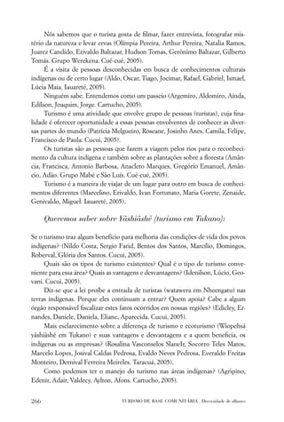 Nós sabemos que o turista gosta de ﬁlmar, fazer entrevista, fotografar mis-
tério da natureza e levar ervas (Olímpia Pereira, Arthur Pereira, Natalia Ramos,
Juarez Candido, Erivaldo Baltazar, Hudson Tomas, Gerônimo Baltazar, Gilberto
Tomás. Grupo Werekena. Cué-cué, 2005).
     É a visita de pessoas desconhecidas em busca de conhecimentos culturais
indígenas ou de certo lugar (Aldo, Oscar, Tiago, Jocimar, Rafael, Gabriel, Ismael,
Lúcia Maia. Iauareté, 2005).
     Ninguém sabe. Entendemos como um passeio (Argemiro, Aldomiro, Ainda,
Edílson, Joaquim, Jorge. Cartucho, 2005).
     Turismo é uma atividade que envolve grupo de pessoas (turistas), cuja ﬁna-
lidade é oferecer oportunidade a essas pessoas envolventes de conhecer as diver-
sas partes do mundo (Patrícia Melgueiro, Roseane, Josinho Anes, Camila, Felipe,
Francisco de Paula. Cucui, 2005).
     Os turistas são as pessoas que fazem a viagem pelos rios para o reconheci-
mento da cultura indígena e também sobre as plantações sobre a ﬂoresta (Amân-
cia, Francisca, Antonio Barbosa, Anacleto Marques, Gregório Emanuel, Amân-
cio, Adão. Grupo Mabé e São Luís. Cué-cué, 2005).
     Turismo é a maneira de viajar de um lugar para outro em busca de conheci-
mentos diferentes (Marcelino, Erivaldo, Ivan Fortunato, Maria Gorete, Zenaide,
Genivaldo, Miguel. Iauareté, 2005).

      Queremos saber sobre Yãshiãshé (turismo em Tukano):

Se o turismo traz algum benefício para melhoria das condições de vida dos povos
indígenas? (Nildo Costa, Sergio Farid, Bentos dos Santos, Marcílio, Domingos,
Roberval, Glória dos Santos. Cucui, 2005).
     Quais são os tipos de turismo existentes? Qual é o tipo de turismo conve-
niente para essa área? Quais as vantagens e desvantagens? (Idenilson, Lúcio, Geo-
vani. Cucui, 2005).
     Diz-se que a lei proíbe a entrada de turistas (watawera em Nheengatu) nas
terras indígenas. Porque eles continuam a entrar? Quem apoia? Cabe a algum
órgão responsável ﬁscalizar estes fatos ocorridos em nossas regiões? (Edicley, Er-
nandes, Daniele, Daniela, Eliane, Aparecida. Cucui, 2005).
     Mais esclarecimento sobre a diferença de turismo e ecoturismo (Wiopehsá
yãshiãshé em Tukano) e suas vantagens e desvantagens e a quem beneﬁcia, os
indígenas ou as empresas? (Rosalina Vasconselos SlaneIr, Socorro Teles Matos,
Marcelo Lopes, Josival Caldas Pedrosa, Evaldo Neves Pedrosa, Everaldo Freitas
Monteiro, Dernival Ferreira Meireles. Taracuá, 2005).
     Como podemos ter o manejo do turismo nas áreas indígenas? (Agripino,
Edenir, Adair, Valdecy, Aylton, Afons. Cartucho, 2005).


266                               TURISMO DE BASE COMUNITÁRIA . Diversidade de olhares
 