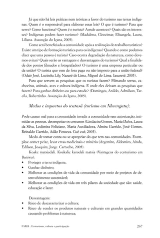 Já que não há leis práticas nem teóricas a favor do turismo nas terras indíge-
nas. Quem é o responsável para elaborar essas leis? O que é turismo? Para que
serve? Como funciona? Quem é o turista? Aonde acontece? Quais são os interes-
ses? Indígenas podem fazer turismo? (Madalena, Cleocimar, Elisangela, Laura,
Liliana. Assunção do Içana, 2005).
      Como será beneﬁciada a comunidade após a realização do trabalho turístico?
Existe um tipo de formação turística para os indígenas? Quando e como podemos
dizer que uma pessoa é turista? Caso ocorra degradação da natureza, como deve-
mos evitar? Quais serão as vantagens e desvantagens do turismo? Qual a ﬁnalida-
de dos pontos ﬁlmados e fotografados? O turismo é uma empresa particular ou
da união? O turista que vem de fora paga ou não imposto para a união federal?
(Odair José, Lucinéia Lily, Nazaré de Lima, Miguel de Lima. Iauareté, 2005).
      Para que servem as pesquisas que os turistas fazem? Filmando serras, ca-
choeiras, animais, aves e cultura indígena. E onde eles deixam as pesquisas que
fazem? Para ganhar dinheiro ou para estudo? (Domingos, Anildo, Admilson, Tar-
cila, Robertinho. Assunção do Içana, 2005).

      Medos e impactos do watasá (turismo em Nheengatu):

Pode causar mal para a comunidade invadir a comunidade sem autorização, inti-
midar as pessoas, desrespeitar os costumes (Lindacira Gomes, Maria Dalva, Laura
da Silva, Lodimira Feliciano, Maria Auxiliadora, Almira Garrido, José Gomes,
Reinaldo Garrido, Adão Fonseca. Cué-cué, 2005).
     Medo de tomar conta ou se apropriar do que tem nas comunidades. Exem-
plos: comer peixe, levar ervas medicinais e minério (Argemiro, Aldomiro, Ainda,
Edílson, Joaquim, Jorge. Cartucho, 2005).
     Koake matsiadali. Koakalie karodali matsia (Vantagens do ecoturismo em
Baniwa):
• Proteger a terra indígena;
• Ganhar dinheiro;
• Melhorar as condições de vida da comunidade por meio de projetos de de-
    senvolvimento sustentável;
• Melhorar as condições de vida em três pilares da sociedade que são: saúde,
    educação e lazer.

     Desvantagens:
•    Risco de descaracterizar a cultura;
•    Risco de vender os produtos naturais e culturais em grandes quantidades
     causando problemas à natureza;


FARIA . Ecoturismo, cultura e participação                                      267
 
