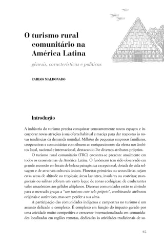 O turismo rural
  comunitário na
  América Latina
     gênesis, características e políticas

     CARLOS MALDONADO




     Introdução

A indústria do turismo precisa conquistar constantemente novos espaços e in-
corporar novas atrações à sua oferta habitual e maciça para dar respostas às no-
vas tendências da demanda mundial. Milhões de pequenas empresas familiares,
cooperativas e comunitárias contribuem ao enriquecimento da oferta nos âmbi-
tos local, nacional e internacional, destacando-lhe diversos atributos próprios.
      O turismo rural comunitário (TRC) encontra-se presente atualmente em
todos os ecossistemas da América Latina. O fenômeno tem sido observado em
grande ascensão em locais de beleza paisagística excepcional, dotada de vida sel-
vagem e de atrativos culturais únicos. Florestas primárias ou secundárias, sejam
estas secas de altitude ou tropicais; áreas lacustres, insulares ou costeiras; man-
guezais ou salinas cobrem um vasto leque de zonas ecológicas: de exuberantes
vales amazônicos aos gélidos altiplanos. Diversas comunidades estão se abrindo
para o mercado graças a “um turismo com selo próprio”, combinando atributos
originais e autênticos, mas sem perder a sua alma.
      A participação das comunidades indígenas e campestres no turismo é um
assunto delicado e complexo. É complexo em função do impacto gerado por
uma atividade muito competitiva e crescente internacionalizada em comunida-
des localizadas em regiões remotas, dedicadas às atividades tradicionais de so-


                                                                                25
 