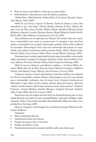 •    Risco de trazer maus hábitos e vícios para a comunidade;
•    Individualismo e desunião por causa de dinheiro, ganância.
     (Trinho Paiva, Alfredo Brazão, Gielson Paiva, Luiz Garcia, Dzoodzo, Apare-
cida, Mateus. Tunui, 2005).
     Medo de que levem a riqueza da ﬂoresta. Venda de plantas e ervas. Não
entendemos o que “eles falam” (Tereza Alemão, Honório da Silva, Valniza Ale-
mão, Lucia da Silva, Juraci da Silva, Delzita Alemão, Bonifácio Miranda, Juracy
Melgueiro, Maria de Lourdes, Dionísio Alemão, Miguel Miranda, Porfírio André,
Raul Coelho, Olavo Baltazar. Grupo Juruti, Cué-Cué, 2005).
     Tem problema com os siagi (guia em Tukano) dos turistas (eles não consul-
tam a comunidade) para entrar em nossas terras. A vantagem é que seria bom
ajudar a comunidade, por exemplo: alimentação, gerador, escola, rádio, melhoria
de artesanato. Desvantagens: bater fotos sem autorização das pessoas da comu-
nidade, levar plantas medicinais, pedras preciosas (Jorge, Maria, Olegário, João,
Gabriel, Sidney, Gessi, Gerson, Valton, Dorso. Grupo Wariró, São Jorge, 2005).
     Esperamos que o turismo traga benefícios para nossa comunidade, como escola,
saúde, associações e geração de empregos (Juscelino Carlos, José Graciliano, Fran-
cisca, Marlene, Fortunato, Liborio, Edivan, Paulo. Grupo Ita, São Jorge, 2005).
     Medo de serem traﬁcantes, guerrilheiros, espiões e... (Luzineia Albino An-
tonica Albino Eder M. da Silva, João dos Santos, Roberto Gonçalves, Adalberto
Alemão, José Miguel. Grupo Tabocal e São Francisco, Cué-cué, 2005).
     Vantagens: mostrar a cultura valorizando os costumes, melhorar as condições
de vida da comunidade e ganhar dinheiro. Desvantagens: risco de trazer doença
para a comunidade, traﬁcantes, risco de trazer vícios. Atrativos (serakwena em
Nheengatu): Lagos, ilhas, árvores, pedras, animais, dança do mawaco, dabucuri,
wakaro, comida: mujeca, xibé de açaí, artesanato, aturá, tipiti, peneira” (Amância,
Francisca, Antonio Barbosa, Anacleto Marques, Gregório Emanuel, Amâncio,
Adão. Grupo Mabé, São Luís, Cué-cué, 2005).
     Esperamos que eles tragam um bom início de desenvolvimento para a comu-
nidade fazendo um projeto de auto-sustentabilidade e educação (Adalgiza, Adão,
Armando, Helen, Francivalda, Anazilda, Maria Rosivalda, Maria dos Anjos. Gru-
po Basé boo, São Jorge, 2005).
     Quais as vantagens e desvantagens do ecoturismo (poranga Watasá em nhe-
enagtu) indígena?
     Vantagens:
• Mame yamukamẽ yakwasá.
• Yamukamerã umba waré tâmara.
• Yayuka ram papera yane wí resewára.
• Ypisika ram ginhero urupi.
• Yamukamearama kariwa tamaram manhêta yaikú yane relama upé.


268                               TURISMO DE BASE COMUNITÁRIA . Diversidade de olhares
 