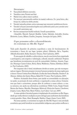 Desvantagens:
• Tayuyukarã dinheiro resewára.
• Tamukiya yame Paraná asuí kaá.
• Masisá tewa yakwa masuí uyukwá.
• Tia tauruyaí yaneramunha ambira ita tasaisú wakwera. Ex: pena kuira, aku-
    tiwaya ita, raidua ita siinha amuita.
• Yawaité tamunha piriam cariwa tamuaqui ape taresarai yanekitiwara kwera.
• Yawaité ta kuyaú yanemainta kapiira asuí yarikwaitá yansé yawe yawaité umu-
    íwa yandé yaneretana upé.
• Kurum taumpuwam kunhã mukuitá. Irundí uyumuãtirisa.
     (Amarildo, Marciel, Samuel, Rosilda, Carlos, Salomão, Josivaldo, Jesuína,
Divinório, Laura, Milano, Estelita, Joaquina. Assunção do Içana, 2005).

      O que pensamos sobre o desenvolvimento
      do ecoturismo no Alto Rio Negro?

Tudo pode depender da primeira experiência e teste de funcionamento do
ecoturismo e busca de um lugar (projeto piloto) (Dohetiro, Bu’u, Yupuhri,
Ahkutho,Kumahrõ, Buhá, Kumarõ, Tõramu. Pari-Cachoeira, 2005).
      É uma opção de trabalho e sobrevivência, mas de uma forma bem organizada
e participativa, com respeito e valorização, cultural, natural e ambiental. Projetos
que beneﬁciem investimentos em prol da comunidade (Adelson, Arsenio, Euge-
nio, Henrique Castro Celeste, Berta, Daria, Waldenice, Fátima, Edmilson, Rober-
to. Pari-Cachoeira, 2005).
      Por enquanto não é viável, inicialmente devido ao acesso, que não recompen-
saria as viagens. Devemos preparar recursos humanos próprios da nossa região para
o futuro (Tereza Cristina Serra Machado, Ercília dos Santos Brandão, Nazária V. de
Alencar, Adelson dos Santos Moura, Rafael M. P. Castro. Pari-Cachoeira, 2005).
      Positivo: Aceitando dessa forma, para ajudar as comunidades na educação,
na saúde, na proteção do meio ambiente e respeitando a nossa cultura. Gostaría-
mos que fosse o ecoturismo, porque além de conhecer a nossa cultura e a nos-
sa natureza, nos ajuda nas alternativas econômicas (Nildo Costa, Sergio Fariad,
Bentos dos Santos, Marcílio, Domingos, Roberval, Gloria dos Santos, Claudenor,
Jorgina, Lucia, Maria Nair, Maria Videira, Lací Cabui. Cué-cué, 2005).
      A nossa opinião é favorável quanto à implantação do ecoturismo no Rio Negro,
desde que venha oferecer condições ao povo do lugar para usufruírem dos benefícios
a serem gerados. (Siata, Altair, Rosangela, Mariluz, Chaga e Joana. Cucui, 2005).
      Na nossa opinião, o ecoturismo na região do Alto Rio Negro é uma atividade
econômica que pode beneﬁciar as comunidades indígenas, que podem melhorar o


FARIA . Ecoturismo, cultura e participação                                      269
 