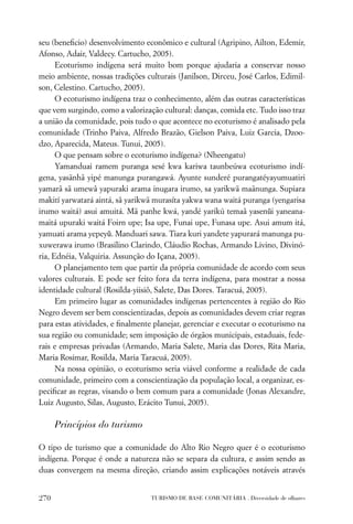 seu (beneﬁcio) desenvolvimento econômico e cultural (Agripino, Ailton, Edemir,
Afonso, Adair, Valdecy. Cartucho, 2005).
      Ecoturismo indígena será muito bom porque ajudaria a conservar nosso
meio ambiente, nossas tradições culturais (Janilson, Dirceu, José Carlos, Edimil-
son, Celestino. Cartucho, 2005).
      O ecoturismo indígena traz o conhecimento, além das outras características
que vem surgindo, como a valorização cultural: danças, comida etc. Tudo isso traz
a união da comunidade, pois tudo o que acontece no ecoturismo é analisado pela
comunidade (Trinho Paiva, Alfredo Brazão, Gielson Paiva, Luiz Garcia, Dzoo-
dzo, Aparecida, Mateus. Tunui, 2005).
      O que pensam sobre o ecoturismo indígena? (Nheengatu)
      Yamanduai ramem puranga sesé kwa kariwa taunbeúwa ecoturismo indí-
gena, yasãnhâ yipé manunga purangawá. Ayunte sunderé purangatéyayumuatiri
yamarâ sã umewâ yapuraki arama inugara irumo, sa yarikwã maãnunga. Supiara
makití yarwatará aintá, sâ yarikwã murasíta yakwa wana waitá puranga (yengarisa
irumo waitá) asui amuitá. Mã panhe kwá, yandé yarikú temaâ yasenũi yaneana-
maitá upuraki waitá Foirn upe; Isa upe, Funai upe, Funasa upe. Asui amum itá,
yamuati arama yepeyũ. Manduari sawa. Tiara kuri yandete yapurará manunga pu-
xuwerawa irumo (Brasilino Clarindo, Cláudio Rochas, Armando Livino, Divinó-
ria, Ednéia, Valquiria. Assunção do Içana, 2005).
      O planejamento tem que partir da própria comunidade de acordo com seus
valores culturais. E pode ser feito fora da terra indígena, para mostrar a nossa
identidade cultural (Rosilda-yiisiô, Salete, Das Dores. Taracuá, 2005).
      Em primeiro lugar as comunidades indígenas pertencentes à região do Rio
Negro devem ser bem conscientizadas, depois as comunidades devem criar regras
para estas atividades, e ﬁnalmente planejar, gerenciar e executar o ecoturismo na
sua região ou comunidade; sem imposição de órgãos municipais, estaduais, fede-
rais e empresas privadas (Armando, Maria Salete, Maria das Dores, Rita Maria,
Maria Rosimar, Rosilda, Maria Taracuá, 2005).
      Na nossa opinião, o ecoturismo seria viável conforme a realidade de cada
comunidade, primeiro com a conscientização da população local, a organizar, es-
peciﬁcar as regras, visando o bem comum para a comunidade (Jonas Alexandre,
Luiz Augusto, Silas, Augusto, Erácito Tunui, 2005).

      Princípios do turismo

O tipo de turismo que a comunidade do Alto Rio Negro quer é o ecoturismo
indígena. Porque é onde a natureza não se separa da cultura, e assim sendo as
duas convergem na mesma direção, criando assim explicações notáveis através


270                               TURISMO DE BASE COMUNITÁRIA . Diversidade de olhares
 