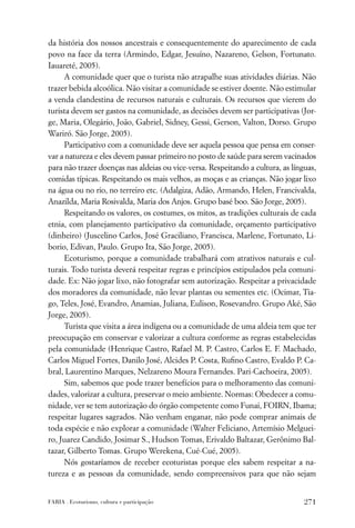 da história dos nossos ancestrais e consequentemente do aparecimento de cada
povo na face da terra (Armindo, Edgar, Jesuíno, Nazareno, Gelson, Fortunato.
Iauareté, 2005).
     A comunidade quer que o turista não atrapalhe suas atividades diárias. Não
trazer bebida alcoólica. Não visitar a comunidade se estiver doente. Não estimular
a venda clandestina de recursos naturais e culturais. Os recursos que vierem do
turista devem ser gastos na comunidade, as decisões devem ser participativas (Jor-
ge, Maria, Olegário, João, Gabriel, Sidney, Gessi, Gerson, Valton, Dorso. Grupo
Wariró. São Jorge, 2005).
     Participativo com a comunidade deve ser aquela pessoa que pensa em conser-
var a natureza e eles devem passar primeiro no posto de saúde para serem vacinados
para não trazer doenças nas aldeias ou vice-versa. Respeitando a cultura, as línguas,
comidas típicas. Respeitando os mais velhos, as moças e as crianças. Não jogar lixo
na água ou no rio, no terreiro etc. (Adalgiza, Adão, Armando, Helen, Francivalda,
Anazilda, Maria Rosivalda, Maria dos Anjos. Grupo basé boo. São Jorge, 2005).
     Respeitando os valores, os costumes, os mitos, as tradições culturais de cada
etnia, com planejamento participativo da comunidade, orçamento participativo
(dinheiro) (Juscelino Carlos, José Graciliano, Francisca, Marlene, Fortunato, Li-
borio, Edivan, Paulo. Grupo Ita, São Jorge, 2005).
     Ecoturismo, porque a comunidade trabalhará com atrativos naturais e cul-
turais. Todo turista deverá respeitar regras e princípios estipulados pela comuni-
dade. Ex: Não jogar lixo, não fotografar sem autorização. Respeitar a privacidade
dos moradores da comunidade, não levar plantas ou sementes etc. (Ocimar, Tia-
go, Teles, José, Evandro, Anamias, Juliana, Eulison, Rosevandro. Grupo Aké, São
Jorge, 2005).
     Turista que visita a área indígena ou a comunidade de uma aldeia tem que ter
preocupação em conservar e valorizar a cultura conforme as regras estabelecidas
pela comunidade (Henrique Castro, Rafael M. P. Castro, Carlos E. F. Machado,
Carlos Miguel Fortes, Danilo José, Alcides P. Costa, Ruﬁno Castro, Evaldo P. Ca-
bral, Laurentino Marques, Nelzareno Moura Fernandes. Pari-Cachoeira, 2005).
     Sim, sabemos que pode trazer benefícios para o melhoramento das comuni-
dades, valorizar a cultura, preservar o meio ambiente. Normas: Obedecer a comu-
nidade, ver se tem autorização do órgão competente como Funai, FOIRN, Ibama;
respeitar lugares sagrados. Não venham enganar, não pode comprar animais de
toda espécie e não explorar a comunidade (Walter Feliciano, Artemísio Melguei-
ro, Juarez Candido, Josimar S., Hudson Tomas, Erivaldo Baltazar, Gerônimo Bal-
tazar, Gilberto Tomas. Grupo Werekena, Cué-Cué, 2005).
     Nós gostaríamos de receber ecoturistas porque eles sabem respeitar a na-
tureza e as pessoas da comunidade, sendo compreensivos para que não sejam


FARIA . Ecoturismo, cultura e participação                                       271
 