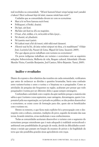 mal recebidos na comunidade. “Di’seré kamutá bôsari wiope’sayãgi marî yamakã
e’takare? Deró webosari kipi do’atisé, masose mitáti kato nirã?”.
     Cuidados que as comunidades devem ter com os ecoturistas:
• Mari a’té no’hore kamuta ma’si bosá.
• Pehkapawi, si’biokê, doatisé.
• Du’tipé, uíri kutí.
• Ma’kâre uíri kutí ne dî’a ne mapirâre.
• O’tesé, a’kó, tédiká, o’ri, mi’si,tohô ni’ikâ a’peyé...
• Nê dumití, nê yihadutiti.
• Nê iyamite mari iyatiró.
• Nê iyakuti mari a’kô da’reseré, tohô nikã marî daraseré.
• A’kowií waá bu’bé, do’atise mômi niripurí mi thoa, a´ti masibôsami” (Odair
     José, Lucinéia Lily, Nazaré de Lima, Miguel de Lima. Iauareté, 2005).
     Por que alguns povos trabalham com turismo ou ecoturismo?
     Os povos indígenas trabalham em turismo e ecoturismo com as seguintes
soluções: Sobrevivência, Melhoria de vida, Resgate cultural, Identidade (Abraão
Mendes Vieira, Custódio Benjamim, Joel Camico, Silvio Bejamim. Tunui, 2005).



      Análise e resultados

Diante do exposto e dos relatórios das reuniões em cada comunidade, veriﬁcamos
que antes de esclarecer as dúvidas e questões levantadas, havia uma confusão
entre turismo/turista e entre o turista e o biopirata ou o pesquisador. Como as
atividades de pesquisa são frequentes na região, acabaram por pensar que todo
pesquisador é turista por ser diferente deles e quase sempre estrangeiro.
     Confundiam a atividade com o sujeito da ação também porque a maioria não
sabia o que é turismo e seus segmentos, suas vantagens, desvantagens, quem é res-
ponsável pela sua organização, se é privado ou público, se eles podem desenvolver
o ecoturismo, se existe curso de formação para eles, quem são os beneﬁciados
com o turismo etc.
     Dentre os temores, o que ﬁcou mais explícito foi a preocupação com o des-
respeito com a cultura, costumes, tradições do povo, seguido da invasão das suas
terras, levando minérios, ervas medicinais e seus conhecimentos.
     Todas as comunidades aceitaram desenvolver o turismo com o segmento do
ecoturismo porque entenderam que é mais adequado à realidade sociocultural e
ambiental com possibilidades de geração de renda, devido às diﬁculdades econô-
micas e sociais que passam em função da escassez de peixes e da fragilidade da
terra que não possibilita grandes áreas agricultáveis com roças.


272                               TURISMO DE BASE COMUNITÁRIA . Diversidade de olhares
 