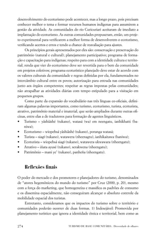 desenvolvimento do ecoturismo pode acontecer, mas a longo prazo, pois precisam
conhecer melhor o tema e formar recursos humanos indígenas para assumirem a
gestão da atividade. As comunidades do rio Curicuriari aceitaram de imediato a
implantação do ecoturismo. As outras comunidades propuseram, então, um proje-
to experimental para veriﬁcarem a melhor forma de desenvolverem o ecoturismo,
veriﬁcando acertos e erros e tendo a chance de reavaliação para ajustes.
      Os princípios gerais apresentados por eles são: conservação e preservação do
patrimônio (natural e cultural); planejamento participativo; programa de forma-
ção e capacitação para indígenas; respeito para com a identidade cultura e territo-
rial; renda que vier do ecoturismo deve ser revertida para o bem da comunidade
em projetos coletivos; programa ecoturístico planejado deve estar de acordo com
os valores culturais da comunidade e regras deﬁnidas por ela, fundamentados no
intercâmbio cultural entre os povos; autorização para entrada nas comunidades
junto aos órgãos competentes; respeitar as regras impostas pelas comunidades;
não atrapalhar as atividades diárias com tempo estipulado para a visitação em
pequenos grupos.
      Como parte da expansão do vocabulário nas três línguas co-oﬁciais, deﬁni-
ram algumas palavras importantes, como turismo, ecoturismo, turista, ecoturista,
atrativo, patrimônio material e imaterial, que serão ampliados durante outras oﬁ-
cinas, entre elas a de tradutores para formação de agentes linguísticos.
• Turismo – yãshiãshé (tukano), watasá (wa) em neengatu, ianhikhatti (ba-
      niwa);
• Ecoturismo – wiopehsá yãshiãshé (tukano), poranga watasá;
• Turista – siagi (tukano), watawera (nheenagtu), ianhikaitawa (baniwa);
• Ecoturista – wiopehsá siagi (tukano), watawera ukwawara (nheengatu);
• Atrativo – iñata ayusé (tukano), serakwena (nheengatu);
• Patrimônio – mani ye’ (tukano), panheña (nheengatu).



      Reﬂexões ﬁnais

O poder do mercado e dos promotores e planejadores do turismo, denominados
de “atores hegemônicos do mundo do turismo” por Cruz (2000, p. 20), mesmo
com a força do marketing, que homogeneíza e massiﬁca os padrões de consumo
e os dissemina espacialmente, não conseguiram alcançar o absoluto controle da
mobilidade espacial dos turistas.
     Entretanto, consideramos que os impactos do turismo sobre o território e
comunidades poderão ocorrer de duas formas. 1) Indesejável: Promovida por
planejamento turístico que ignora a identidade étnica e territorial, bem como as


274                               TURISMO DE BASE COMUNITÁRIA . Diversidade de olhares
 