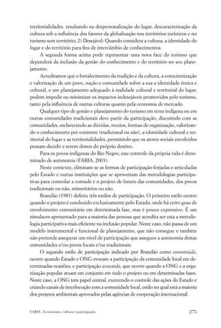territorialidades, resultando na despersonalização do lugar, descaracterização da
cultura sob a inﬂuência dos fatores da globalização nos territórios turísticos e no
turismo sem território; 2) Desejável: Quando considera a cultura, a identidade do
lugar e do território para ﬁns de intercâmbio de conhecimentos.
      A segunda forma acima pode representar uma nova face do turismo que
dependerá da inclusão da gestão do conhecimento e do território no seu plane-
jamento.
      Acreditamos que o fortalecimento da tradição e da cultura, a conscientização
e valorização de um povo, nação e comunidade sobre a sua a identidade étnica e
cultural, e um planejamento adequado à realidade cultural e territorial do lugar,
podem impedir ou minimizar os impactos indesejáveis promovidos pelo turismo,
tanto pela inﬂuência de outras culturas quanto pela economia de mercado.
      Qualquer tipo de gestão e planejamento do turismo em terra indígena ou em
outras comunidades tradicionais deve partir da participação, discutindo com as
comunidades, esclarecendo as dúvidas, receios, formas de organização, valorizan-
do o conhecimento pré-existente (tradicional ou não), a identidade cultural e ter-
ritorial do lugar e as territorialidades, permitindo que os atores sociais envolvidos
possam decidir e serem donos do próprio destino.
      Para os povos indígenas do Rio Negro, este controle da própria vida é deno-
minado de autonomia (FARIA, 2003).
      Neste contexto, eliminam-se as formas de participação forjadas e articuladas
pelo Estado e outras instituições que se aproveitam das metodologias participa-
tivas para controlar a vontade e o projeto de futuro das comunidades, dos povos
tradicionais ou não, minoritários ou não.
      Brandão (1981) deﬁniu três estilos de participação. O primeiro estilo ocorre
quando o projeto é conduzido exclusivamente pelo Estado, onde há certo grau de
envolvimento comunitário em determinada fase, mas é pouco expressivo. É um
simulacro apresentado para a maioria das pessoas que acredita ser esta a metodo-
logia participativa mais eﬁciente na inclusão popular. Neste caso, não passa de um
modelo instrumental e funcional de planejamento, que não consegue e também
não pretende assegurar um nível de participação que assegure a autonomia destas
comunidades e/ou povos locais e/ou tradicionais.
      O segundo estilo de participação indicado por Brandão como consorciada,
ocorre quando Estado e ONG evocam a participação da comunidade local em de-
terminadas ocasiões; e participação associada, que ocorre quando a ONG e a orga-
nização popular atuam em conjunto em todo o projeto ou em determinadas fases.
Neste caso, a ONG tem papel central, exercendo o controle das ações do Estado e
criando canais de interlocução com a comunidade local, estilo no qual está a maioria
dos projetos ambientais aprovados pelas agências de cooperação internacional.


FARIA . Ecoturismo, cultura e participação                                       275
 