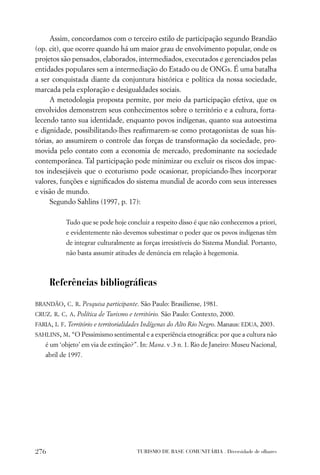 Assim, concordamos com o terceiro estilo de participação segundo Brandão
(op. cit), que ocorre quando há um maior grau de envolvimento popular, onde os
projetos são pensados, elaborados, intermediados, executados e gerenciados pelas
entidades populares sem a intermediação do Estado ou de ONGs. É uma batalha
a ser conquistada diante da conjuntura histórica e política da nossa sociedade,
marcada pela exploração e desigualdades sociais.
     A metodologia proposta permite, por meio da participação efetiva, que os
envolvidos demonstrem seus conhecimentos sobre o território e a cultura, forta-
lecendo tanto sua identidade, enquanto povos indígenas, quanto sua autoestima
e dignidade, possibilitando-lhes reaﬁrmarem-se como protagonistas de suas his-
tórias, ao assumirem o controle das forças de transformação da sociedade, pro-
movida pelo contato com a economia de mercado, predominante na sociedade
contemporânea. Tal participação pode minimizar ou excluir os riscos dos impac-
tos indesejáveis que o ecoturismo pode ocasionar, propiciando-lhes incorporar
valores, funções e signiﬁcados do sistema mundial de acordo com seus interesses
e visão de mundo.
     Segundo Sahlins (1997, p. 17):

           Tudo que se pode hoje concluir a respeito disso é que não conhecemos a priori,
           e evidentemente não devemos subestimar o poder que os povos indígenas têm
           de integrar culturalmente as forças irresistíveis do Sistema Mundial. Portanto,
           não basta assumir atitudes de denúncia em relação à hegemonia.



      Referências bibliográﬁcas
BRANDÃO, C. R. Pesquisa participante. São Paulo: Brasiliense, 1981.
CRUZ. R. C. A. Política de Turismo e território. São Paulo: Contexto, 2000.
FARIA, I. F. Território e territorialidades Indígenas do Alto Rio Negro. Manaus: EDUA, 2003.
SAHLINS, M. “O Pessimismo sentimental e a experiência etnográﬁca: por que a cultura não
   é um ‘objeto’ em via de extinção?”. In: Mana. v .3 n. 1. Rio de Janeiro: Museu Nacional,
   abril de 1997.




276                                    TURISMO DE BASE COMUNITÁRIA . Diversidade de olhares
 