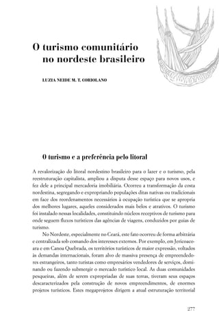 O turismo comunitário
  no nordeste brasileiro
    LUZIA NEIDE M. T. CORIOLANO




    O turismo e a preferência pelo litoral

A revalorização do litoral nordestino brasileiro para o lazer e o turismo, pela
reestruturação capitalista, ampliou a disputa desse espaço para novos usos, e
fez dele a principal mercadoria imobiliária. Ocorreu a transformação da costa
nordestina, segregando e expropriando populações ditas nativas ou tradicionais
em face dos reordenamentos necessários à ocupação turística que se apropria
dos melhores lugares, aqueles considerados mais belos e atrativos. O turismo
foi instalado nessas localidades, constituindo núcleos receptivos de turismo para
onde seguem ﬂuxos turísticos das agências de viagens, conduzidos por guias de
turismo.
      No Nordeste, especialmente no Ceará, este fato ocorreu de forma arbitrária
e centralizada sob comando dos interesses externos. Por exemplo, em Jericoaco-
ara e em Canoa Quebrada, os territórios turísticos de maior expressão, voltados
às demandas internacionais, foram alvo de massiva presença de empreendedo-
res estrangeiros, tanto turistas como empresários vendedores de serviços, domi-
nando ou fazendo submergir o mercado turístico local. As duas comunidades
pesqueiras, além de serem expropriadas de suas terras, tiveram seus espaços
descaracterizados pela construção de novos empreendimentos, de enormes
projetos turísticos. Estes megaprojetos dirigem a atual estruturação territorial


                                                                             277
 