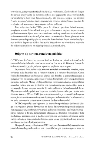 brevivência, com poucas fontes alternativas de rendimento. É delicado em função
do caráter ambivalente do turismo: embora isto represente uma oportunidade
para melhorar o bem-estar das comunidades, não obstante, sempre traz consigo
“efeitos de pacote”, muitos destes irreversíveis, como as alterações nos padrões de
produção e de consumo, e as ameaças a cultura indígena.
     Este artigo abordará o TRC a partir de várias perspectivas. Primeiramente,
sua gênese através de fatos históricos que explicam o seu surgimento para em se-
guida desenvolver alguns aspectos conceituais. As fraquezas inerentes a oferta do
turismo comunitário serão realçadas, assim como o caráter heterogêneo de suas
formas e graus de participação no mercado. Para ﬁnalizar, foram analisadas algu-
mas medidas de política pública destinadas a reconhecer e a incentivar o exercício
do turismo comunitário em alguns países da América Latina.


     Origem do turismo rural comunitário

O TRC é um fenômeno recente na América Latina; as primeiras incursões de
comunidades isoladas são datadas em meados dos anos 80. Diversos fatores de
ordem econômico, social, cultural e político explicam a sua origem.
      O primeiro fator refere-se às pressões mundiais do mercado turístico, cujas
correntes mais dinâmicas são o turismo cultural e o turismo de natureza. Como
resultado destas falsas tendências nas últimas três décadas, as comunidades rurais e
indígenas vêm enfrentando crescentes pressões do mercado sobre seus patrimônios
naturais e culturais. Muitas ONGs ambientais encorajaram diversas comunidades
a receber turistas em seus territórios por considerarem uma opção viável para a
preservação de seus recursos naturais, do meio ambiente e da biodiversidade local.
Algumas autoridades públicas e empresas privadas, incentivadas por bancos mul-
tilaterais (como o BID e a CAF), juntaram-se a este esforço, convencidos de que as
operações turísticas comunitárias contribuem para a diversiﬁcação da oferta nacio-
nal e são consistentes com as novas correntes da demanda mundial.
      O TRC responde a um segmento do mercado especializado (nicho) ao diri-
gir-se a pequenos grupos de viajantes em busca de experiências pessoais originais
e enriquecedoras, combinando vivências culturais autênticas, desfrutando de ce-
nários naturais e de uma remuneração adequada do trabalho comunitário. Esta
modalidade contrasta com o padrão convencional do turismo de massa, cujos
pacotes rígidos e impessoais obedecem a uma lógica econômica de um retorno
imediato e máximo dos investimentos.
      O segundo setor explicativo do TRC deriva-se das necessidades econômicas
e trabalhistas da grande maioria das comunidades que buscam superar uma si-


26                                 TURISMO DE BASE COMUNITÁRIA . Diversidade de olhares
 