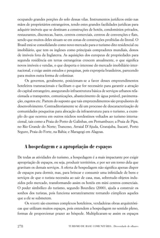 ocupando grandes porções do solo dessas vilas. Instrumentos jurídicos estão nas
mãos de proprietários estrangeiros, tendo estes grandes facilidades jurídicas para
adquirir imóveis que se destinam a construções de hotéis, condomínios privados,
restaurantes, discotecas, bares, centros comerciais, centros de convenções e ﬂats,
sendo que muitos deles situam-se em zonas de construções proibidas do litoral. O
Brasil está se consolidando como novo mercado para o turismo dito residencial ou
imobiliário, que tem os ingleses como principais compradores mundiais, donos
de imóveis fora da Inglaterra. As aquisições dos europeus de propriedades para
segunda residência em terras estrangeiras crescem anualmente, o que signiﬁca
novos imóveis e vendas, o que desperta o interesse do mercado imobiliário inter-
nacional, e exige assim estudos e pesquisas, pois expropria brasileiros, parecendo
para muitos outra forma de colonizar.
     Os governos, geralmente, posicionam-se a favor desses empreendimentos
hoteleiros transnacionais e facilitam o que for necessário para garantir a atração
do capital estrangeiro, assegurando infraestrutura básica de serviços urbanos rela-
cionada a transportes, comunicações, abastecimento de água potável, pavimenta-
ção, esgotos etc. Partem do suposto que tais empreendimentos são propulsores de
desenvolvimento. Contraditoriamente se dá um processo de descaracterização de
comunidades pesqueiras para alocação da infraestrutura para o turismo, a exem-
plo do que ocorreu em outros núcleos nordestinos voltados ao turismo interna-
cional, tais como a Praia do Porto de Galinhas, em Pernambuco; a Praia de Pipa,
no Rio Grande do Norte; Trancoso, Arraial D’Ajuda, Grarajuba, Itacaré, Porto
Seguro, Praia do Forte, na Bahia; e Maragogi em Alagoas.



      A hospedagem e a apropriação de espaços

De todas as atividades do turismo, a hospedagem é a mais impactante por exigir
apropriação de espaços, ou seja, produzir territórios, e por ser em torno dela que
gravitam os demais serviços. A oferta de hospedagem não signiﬁca apenas dispor
de espaços para dormir, mas, para brincar e consumir uma inﬁnidade de bens e
serviços de que o turista necessita ao sair de casa, mas, sobretudo objetos indu-
zidos pelo mercado, transformando assim os hotéis em mini centros comerciais.
O poder simbólico do turismo, segundo Bourdieu (2000), ajuda a construir os
sonhos dos turistas, pois funciona sorrateiramente tornando cúmplices aqueles
que a ele se submetem.
     Os resorts são enormes complexos hoteleiros, verdadeiras obras arquitetôni-
cas que utilizam muitos espaços, pois entendem a hospedagem no sentido pleno,
formas de proporcionar prazer ao hóspede. Multiplicaram-se assim os espaços


278                               TURISMO DE BASE COMUNITÁRIA . Diversidade de olhares
 