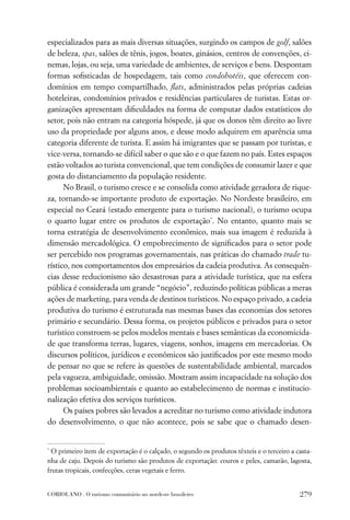 especializados para as mais diversas situações, surgindo os campos de golf, salões
de beleza, spas, salões de tênis, jogos, boates, ginásios, centros de convenções, ci-
nemas, lojas, ou seja, uma variedade de ambientes, de serviços e bens. Despontam
formas soﬁsticadas de hospedagem, tais como condohotéis, que oferecem con-
domínios em tempo compartilhado, ﬂats, administrados pelas próprias cadeias
hoteleiras, condomínios privados e residências particulares de turistas. Estas or-
ganizações apresentam diﬁculdades na forma de computar dados estatísticos do
setor, pois não entram na categoria hóspede, já que os donos têm direito ao livre
uso da propriedade por alguns anos, e desse modo adquirem em aparência uma
categoria diferente de turista. E assim há imigrantes que se passam por turistas, e
vice-versa, tornando-se difícil saber o que são e o que fazem no país. Estes espaços
estão voltados ao turista convencional, que tem condições de consumir lazer e que
gosta do distanciamento da população residente.
      No Brasil, o turismo cresce e se consolida como atividade geradora de rique-
za, tornando-se importante produto de exportação. No Nordeste brasileiro, em
especial no Ceará (estado emergente para o turismo nacional), o turismo ocupa
o quarto lugar entre os produtos de exportação*. No entanto, quanto mais se
torna estratégia de desenvolvimento econômico, mais sua imagem é reduzida à
dimensão mercadológica. O empobrecimento de signiﬁcados para o setor pode
ser percebido nos programas governamentais, nas práticas do chamado trade tu-
rístico, nos comportamentos dos empresários da cadeia produtiva. As consequên-
cias desse reducionismo são desastrosas para a atividade turística, que na esfera
pública é considerada um grande “negócio”, reduzindo políticas públicas a meras
ações de marketing, para venda de destinos turísticos. No espaço privado, a cadeia
produtiva do turismo é estruturada nas mesmas bases das economias dos setores
primário e secundário. Dessa forma, os projetos públicos e privados para o setor
turístico constroem-se pelos modelos mentais e bases semânticas da economicida-
de que transforma terras, lugares, viagens, sonhos, imagens em mercadorias. Os
discursos políticos, jurídicos e econômicos são justiﬁcados por este mesmo modo
de pensar no que se refere às questões de sustentabilidade ambiental, marcados
pela vagueza, ambiguidade, omissão. Mostram assim incapacidade na solução dos
problemas socioambientais e quanto ao estabelecimento de normas e institucio-
nalização efetiva dos serviços turísticos.
      Os países pobres são levados a acreditar no turismo como atividade indutora
do desenvolvimento, o que não acontece, pois se sabe que o chamado desen-


*
  O primeiro item de exportação é o calçado, o segundo os produtos têxteis e o terceiro a casta-
nha de caju. Depois do turismo são produtos de exportação: couros e peles, camarão, lagosta,
frutas tropicais, confecções, ceras vegetais e ferro.


CORIOLANO . O turismo comunitário no nordeste brasileiro                                   279
 