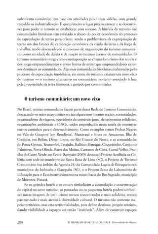 volvimento econômico tem base em atividades produtivas sólidas, com grande
respaldo na industrialização. E que primeiro o lugar precisa crescer e se desenvol-
ver para poder o turismo se estabelecer com sucesso. A história do turismo nas
comunidades litorâneas tem revelado o abuso do poder econômico no processo
de especulação de terras para o lazer, sendo a problemática da expropriação de
terras um dos fatores de exploração econômica da renda da terra e da força de
trabalho, tendo desencadeado o processo de organização do turismo comunitá-
rio como atividade de defesa e de reação ao turismo invasor de comunidades. O
turismo comunitário surge como contraposição ao chamado turismo dos resorts e
dos mega-empreendimentos e como forma de evitar que empreendedores exter-
nos dominem as comunidades. Algumas comunidades litorâneas maltratadas pelo
processo de especulação imobiliária, em nome do turismo, criaram um novo eixo
do turismo — o turismo alternativo ou comunitário, portanto associado à luta
pela propriedade da terra litorânea, e gestado por comunidades.



      O turismo comunitário: um novo eixo

No Brasil, muitas comunidades fazem parte dessa Rede de Turismo Comunitário,
destacando-se entre estes sujeitos sociais alguns movimentos sociais, comunidades,
organizadores de viagens, operadores de comércio justo, de economias solidárias,
organizações ambientais e ONGs, todos empenhados nesta tarefa de encontrar
outros caminhos para o desenvolvimento. Como exemplos temos Pedras Negras
no Vale do Guaporé (em Rondônia), Mamirauá e Silves no Amazonas, Ilha de
Cotijuba, em Belém, Diogo Lopes, no Rio Grande do Norte, e as comunidades
de Ponta Grossa, Tremembé, Tatajuba, Balbino, Batoque, Coqueirinho, Conjunto
Palmeiras, Nova Olinda, Barra das Moitas, Caetanos de Cima, Curral Velho, Prai-
nha do Canto Verde, no Ceará. Sampaio (2005) destaca o Projeto Acolhida na Co-
lônia com sede no município de Santa Rosa de Lima (SC), o Projeto de Turismo
Comunitário (no âmbito da Agenda 21) da Comunidade Lagoa de Ibiraquera nos
municípios de Imbituba e Garopaba (SC), e o Projeto Zona do Laboratório de
Educação para o Ecodesenvolvimento na micro-bacia do Rio Sagrado, município
de Morretes, Paraná.
     Se os grandes hotéis e os resorts simbolizam a acumulação e concentração
de capital no setor turístico, as pousadas ou os pequenos hotéis podem simboli-
zar novas imagens de um turismo menos concentrador e mais solidário, menos
pasteurizado e mais atento à diversidade cultural. O turismo não somente ma-
peia territórios, mas cria territorialidades, pois deﬁne destinos, propõe roteiros,
dando visibilidade a espaços até então “invisíveis”. Além de construir espaços


280                               TURISMO DE BASE COMUNITÁRIA . Diversidade de olhares
 
