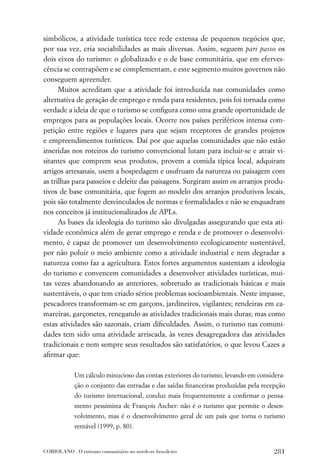 simbólicos, a atividade turística tece rede extensa de pequenos negócios que,
por sua vez, cria sociabilidades as mais diversas. Assim, seguem pari passo os
dois eixos do turismo: o globalizado e o de base comunitária, que em eferves-
cência se contrapõem e se complementam, e este segmento muitos governos não
conseguem apreender.
      Muitos acreditam que a atividade foi introduzida nas comunidades como
alternativa de geração de emprego e renda para residentes, pois foi tornada como
verdade a ideia de que o turismo se conﬁgura como uma grande oportunidade de
empregos para as populações locais. Ocorre nos países periféricos intensa com-
petição entre regiões e lugares para que sejam receptores de grandes projetos
e empreendimentos turísticos. Daí por que aquelas comunidades que não estão
inseridas nos roteiros do turismo convencional lutam para incluir-se e atrair vi-
sitantes que comprem seus produtos, provem a comida típica local, adquiram
artigos artesanais, usem a hospedagem e usufruam da natureza ou paisagem com
as trilhas para passeios e deleite das paisagens. Surgiram assim os arranjos produ-
tivos de base comunitária, que fogem ao modelo dos arranjos produtivos locais,
pois são totalmente desvinculados de normas e formalidades e não se enquadram
nos conceitos já institucionalizados de APLs.
      As bases da ideologia do turismo são divulgadas assegurando que esta ati-
vidade econômica além de gerar emprego e renda e de promover o desenvolvi-
mento, é capaz de promover um desenvolvimento ecologicamente sustentável,
por não poluir o meio ambiente como a atividade industrial e nem degradar a
natureza como faz a agricultura. Estes fortes argumentos sustentam a ideologia
do turismo e convencem comunidades a desenvolver atividades turísticas, mui-
tas vezes abandonando as anteriores, sobretudo as tradicionais básicas e mais
sustentáveis, o que tem criado sérios problemas socioambientais. Neste impasse,
pescadores transformam-se em garçons, jardineiros, vigilantes; rendeiras em ca-
mareiras, garçonetes, renegando as atividades tradicionais mais duras; mas como
estas atividades são sazonais, criam diﬁculdades. Assim, o turismo nas comuni-
dades tem sido uma atividade arriscada, às vezes desagregadora das atividades
tradicionais e nem sempre seus resultados são satisfatórios, o que levou Cazes a
aﬁrmar que:

             Um cálculo minucioso das contas exteriores do turismo, levando em considera-
             ção o conjunto das entradas e das saídas ﬁnanceiras produzidas pela recepção
             do turismo internacional, conduz mais frequentemente a conﬁrmar o pensa-
             mento pessimista de François Ascher: não é o turismo que permite o desen-
             volvimento, mas é o desenvolvimento geral de um país que torna o turismo
             rentável (1999, p. 80).


CORIOLANO . O turismo comunitário no nordeste brasileiro                             281
 