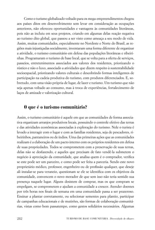 Como o turismo globalizado voltado para os mega-empreendimentos chegou
aos países ditos em desenvolvimento sem levar em consideração as ocupações
anteriores, não ofereceu oportunidades e vantagens às comunidades litorâneas,
pois não as incluiu em seus projetos, criando em algumas delas reação negativa
ao turismo dito global, que passou a ser visto como ameaça a seu modo de vida.
Assim, muitas comunidades, especialmente no Nordeste e Norte do Brasil, as re-
giões mais injustiçadas socialmente, inventaram uma forma diferente de organizar
a atividade, o turismo comunitário em defesa das populações litorâneas e ribeiri-
nhas. Programaram o turismo de base local, que se volta para a oferta de serviços,
passeios, entretenimentos associados aos valores dos residentes, priorizando o
rústico e não o luxo, associado a atividades que dizem respeito à sustentabilidade
socioespacial, priorizando valores culturais e descobrindo formas inteligentes de
participação na cadeia produtiva do turismo, com produtos diferenciados. E, so-
bretudo, com uma visão própria de lugar, de lazer e turismo. Um turismo que não
seja apenas voltado ao consumo, mas à troca de experiências, fortalecimento de
laços de amizade e valorização cultural.



      O que é o turismo comunitário?

Assim, o turismo comunitário é aquele em que as comunidades de forma associa-
tiva organizam arranjos produtivos locais, possuindo o controle efetivo das terras
e das atividades econômicas associadas à exploração do turismo. Nele o turista é
levado a interagir com o lugar e com as famílias residentes, seja de pescadores, ri-
beirinhos, pantaneiros ou de índios. Uma das primeiras ações que as comunidades
realizam é a elaboração de um pacto interno com os próprios residentes em defesa
de suas propriedades. Todos se comprometem com a preservação de suas terras,
delas não se desfazendo, e aqueles que precisam de fato vendê-la submetem o
negócio à apreciação da comunidade, que analisa quem é o comprador, veriﬁca
se este pode ser um parceiro, e como pode ser feita a parceria. Sendo este novo
proprietário médico, professor, engenheiro ou de proﬁssão qualquer, que deseje
ali instalar-se para veraneio, questionam se ele se identiﬁca com os objetivos da
comunidade, convencem o novo morador de que sem isso não teria sentido sua
presença naquele lugar. Alguns desistem de comprar, mas os que compram se
empolgam, se comprometem e ajudam a comunidade a crescer. Atender doentes
por três horas nos ﬁnais de semana em uma comunidade passa a ser prazeroso.
Ensinar a plantar corretamente, ou selecionar sementes para plantio, participar
de campanhas educacionais e de mutirões, são formas de colaboração comunitá-
rias, vistas como bom passatempo, como gestos solidários necessários. Algumas


282                                TURISMO DE BASE COMUNITÁRIA . Diversidade de olhares
 