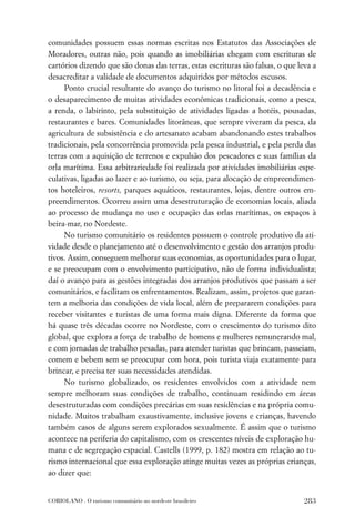 comunidades possuem essas normas escritas nos Estatutos das Associações de
Moradores, outras não, pois quando as imobiliárias chegam com escrituras de
cartórios dizendo que são donas das terras, estas escrituras são falsas, o que leva a
desacreditar a validade de documentos adquiridos por métodos escusos.
     Ponto crucial resultante do avanço do turismo no litoral foi a decadência e
o desaparecimento de muitas atividades econômicas tradicionais, como a pesca,
a renda, o labirinto, pela substituição de atividades ligadas a hotéis, pousadas,
restaurantes e bares. Comunidades litorâneas, que sempre viveram da pesca, da
agricultura de subsistência e do artesanato acabam abandonando estes trabalhos
tradicionais, pela concorrência promovida pela pesca industrial, e pela perda das
terras com a aquisição de terrenos e expulsão dos pescadores e suas famílias da
orla marítima. Essa arbitrariedade foi realizada por atividades imobiliárias espe-
culativas, ligadas ao lazer e ao turismo, ou seja, para alocação de empreendimen-
tos hoteleiros, resorts, parques aquáticos, restaurantes, lojas, dentre outros em-
preendimentos. Ocorreu assim uma desestruturação de economias locais, aliada
ao processo de mudança no uso e ocupação das orlas marítimas, os espaços à
beira-mar, no Nordeste.
     No turismo comunitário os residentes possuem o controle produtivo da ati-
vidade desde o planejamento até o desenvolvimento e gestão dos arranjos produ-
tivos. Assim, conseguem melhorar suas economias, as oportunidades para o lugar,
e se preocupam com o envolvimento participativo, não de forma individualista;
daí o avanço para as gestões integradas dos arranjos produtivos que passam a ser
comunitários, e facilitam os enfrentamentos. Realizam, assim, projetos que garan-
tem a melhoria das condições de vida local, além de prepararem condições para
receber visitantes e turistas de uma forma mais digna. Diferente da forma que
há quase três décadas ocorre no Nordeste, com o crescimento do turismo dito
global, que explora a força de trabalho de homens e mulheres remunerando mal,
e com jornadas de trabalho pesadas, para atender turistas que brincam, passeiam,
comem e bebem sem se preocupar com hora, pois turista viaja exatamente para
brincar, e precisa ter suas necessidades atendidas.
     No turismo globalizado, os residentes envolvidos com a atividade nem
sempre melhoram suas condições de trabalho, continuam residindo em áreas
desestruturadas com condições precárias em suas residências e na própria comu-
nidade. Muitos trabalham exaustivamente, inclusive jovens e crianças, havendo
também casos de alguns serem explorados sexualmente. É assim que o turismo
acontece na periferia do capitalismo, com os crescentes níveis de exploração hu-
mana e de segregação espacial. Castells (1999, p. 182) mostra em relação ao tu-
rismo internacional que essa exploração atinge muitas vezes as próprias crianças,
ao dizer que:


CORIOLANO . O turismo comunitário no nordeste brasileiro                         283
 