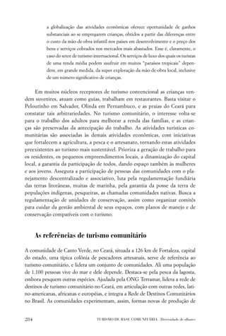 a globalização das atividades econômicas oferece oportunidade de ganhos
          substanciais ao se empregarem crianças, obtidos a partir das diferenças entre
          o custo da mão-de-obra infantil nos países em desenvolvimento e o preço dos
          bens e serviços cobrados nos mercados mais abastados. Esse é, claramente, o
          caso do setor de turismo internacional. Os serviços de luxo dos quais os turistas
          de uma renda média podem usufruir em muitos “paraísos tropicais” depen-
          dem, em grande medida, da super exploração da mão-de-obra local, inclusive
          de um número signiﬁcativo de crianças.


     Em muitos núcleos receptores de turismo convencional as crianças ven-
dem suvenires, atuam como guias, trabalham em restaurantes. Basta visitar o
Pelourinho em Salvador, Olinda em Pernambuco, e as praias do Ceará para
constatar tais arbitrariedades. No turismo comunitário, o interesse volta-se
para o trabalho dos adultos para melhorar a renda das famílias, e as crian-
ças são preservadas da antecipação do trabalho. As atividades turísticas co-
munitárias são associadas às demais atividades econômicas, com iniciativas
que fortalecem a agricultura, a pesca e o artesanato, tornando estas atividades
preexistentes ao turismo mais sustentável. Prioriza a geração de trabalho para
os residentes, os pequenos empreendimentos locais, a dinamização do capital
local, a garantia da participação de todos, dando espaço também às mulheres
e aos jovens. Assegura a participação de pessoas das comunidades com o pla-
nejamento descentralizado e associativo, luta pela regulamentação fundiária
das terras litorâneas, muitas de marinha, pela garantia da posse da terra de
populações indígenas, pesqueiras, as chamadas comunidades nativas. Busca a
regulamentação de unidades de conservação, assim como organizar comitês
para cuidar da gestão ambiental de seus espaços, com planos de manejo e de
conservação compatíveis com o turismo.



      As referências de turismo comunitário

A comunidade de Canto Verde, no Ceará, situada a 126 km de Fortaleza, capital
do estado, uma típica colônia de pescadores artesanais, serve de referência ao
turismo comunitário, e lidera um conjunto de comunidades. Ali uma população
de 1.100 pessoas vive do mar e dele depende. Destaca-se pela pesca da lagosta,
embora pesquem outras espécies. Ajudada pela ONG Terramar, lidera a rede de
destinos de turismo comunitário no Ceará, em articulação com outras redes, lati-
no-americanas, africanas e européias, e integra a Rede de Destinos Comunitários
no Brasil. As comunidades experimentam, assim, formas novas de produção de


284                                  TURISMO DE BASE COMUNITÁRIA . Diversidade de olhares
 