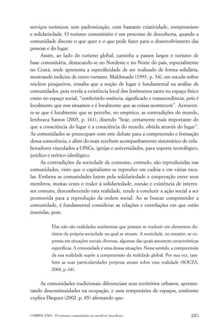 serviços turísticos, sem padronização, com bastante criatividade, compromisso
e solidariedade. O turismo comunitário é um processo de descoberta, quando a
comunidade discute o que quer e o que pode fazer para o desenvolvimento das
pessoas e do lugar.
     Assim, ao lado do turismo global, caminha a passos largos o turismo de
base comunitária, destacando-se no Nordeste e no Norte do país, especialmente
no Ceará, onde apresenta a especiﬁcidade de ser realizado de forma solidária,
mostrando indícios de outro turismo. Maldonado (1993, p. 34), em estudo sobre
núcleos pesqueiros, ressalta que a noção de lugar é fundamental na análise de
comunidades, pois revela a existência local dos fenômenos tanto no espaço físico
como no espaço social, “conferindo essência, signiﬁcado e transcendência, pois é
localmente que nos situamos e é localmente que as coisas acontecem”. Acrescen-
te-se que é localmente que se percebe, no empírico, as contradições do mundo,
lembrava Santos (2005, p. 161), dizendo “hoje, certamente mais importante do
que a consciência do lugar é a consciência do mundo, obtida através do lugar”.
As comunidades se preocupam com este debate para a compreensão e formação
dessa consciência, e além do mais recebem acompanhamento sistemático de cola-
boradores vinculados a ONGs, igrejas e universidades, para suporte tecnológico,
jurídico e teórico-ideológico.
     As contradições da sociedade de consumo, contudo, são reproduzidas nas
comunidades, visto que o capitalismo se reproduz em cadeia e em várias esca-
las. Embora as comunidades lutem pela solidariedade e cooperação entre seus
membros, muitas vezes o realce à solidariedade, coesão e existência de interes-
ses comuns, desconhecendo esta realidade, tende a conduzir a ação social a ser
promovida para a reprodução da ordem social. Ao se buscar compreender a
comunidade, é fundamental considerar as relações e correlações em que estão
inseridas, pois:

             Elas não são realidades autônomas que possam se traduzir em elementos dis-
             tintos da própria sociedade na qual se situam. A sociedade, no entanto, se ex-
             pressa em situações sociais diversas, algumas das quais assumem características
             especíﬁcas. A comunidade é uma dessas situações. Nesse sentido, a compreensão
             da sua realidade supõe a compreensão da realidade global. Por sua vez, tam-
             bém as suas particularidades próprias atuam sobre essa realidade (SOUZA,
             2004, p. 64).


     As comunidades tradicionais diferenciam seus territórios urbanos, apresen-
tando descontinuidades na ocupação, e usos temporários de espaços, conforme
explica Diegues (2002, p. 85) aﬁrmando que:


CORIOLANO . O turismo comunitário no nordeste brasileiro                               285
 