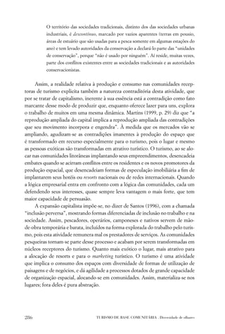O território das sociedades tradicionais, distinto dos das sociedades urbanas
          industriais, é descontínuo, marcado por vazios aparentes (terras em pousio,
          áreas de estuário que são usadas para a pesca somente em algumas estações do
          ano) e tem levado autoridades da conservação a declará-lo parte das “unidades
          de conservação”, porque “não é usado por ninguém”. Aí reside, muitas vezes,
          parte dos conﬂitos existentes entre as sociedades tradicionais e as autoridades
          conservacionistas.


     Assim, a realidade relativa à produção e consumo nas comunidades recep-
toras de turismo explicita também a natureza contraditória desta atividade, que
por se tratar de capitalismo, inerente à sua essência está a contradição como fato
marcante desse modo de produzir que, enquanto oferece lazer para uns, explora
o trabalho de muitos em uma mesma dinâmica. Martins (1999, p. 29) diz que “a
reprodução ampliada do capital implica a reprodução ampliada das contradições
que seu movimento incorpora e engendra”. À medida que os mercados vão se
ampliando, agudizam-se as contradições imanentes à produção do espaço que
é transformado em recurso especialmente para o turismo, pois o lugar e mesmo
as pessoas exóticas são transformadas em atrativo turístico. O turismo, ao se alo-
car nas comunidades litorâneas implantando seus empreendimentos, desencadeia
embates quando se acirram conﬂitos entre os residentes e os novos promotores da
produção espacial, que desencadeiam formas de especulação imobiliária a ﬁm de
implantarem seus hotéis ou resorts nacionais ou de redes internacionais. Quando
a lógica empresarial entra em confronto com a lógica das comunidades, cada um
defendendo seus interesses, quase sempre leva vantagem o mais forte, que tem
maior capacidade de persuasão.
     A expansão capitalista impõe-se, no dizer de Santos (1996), com a chamada
“inclusão perversa”, mostrando formas diferenciadas de inclusão no trabalho e na
sociedade. Assim, pescadores, operários, camponeses e nativos servem de mão-
de-obra temporária e barata, incluídos na forma explorada do trabalho pelo turis-
mo, pois esta atividade remunera mal os prestadores de serviços. As comunidades
pesqueiras tornam-se parte desse processo e acabam por serem transformadas em
núcleos receptores do turismo. Quanto mais exótico o lugar, mais atrativo para
a alocação de resorts e para o marketing turístico. O turismo é uma atividade
que implica o consumo dos espaços com diversidade de formas de utilização de
paisagens e de negócios, e dá agilidade a processos dotados de grande capacidade
de organização espacial, alocando-se em comunidades. Assim, materializa-se nos
lugares; fora deles é pura abstração.




286                                 TURISMO DE BASE COMUNITÁRIA . Diversidade de olhares
 