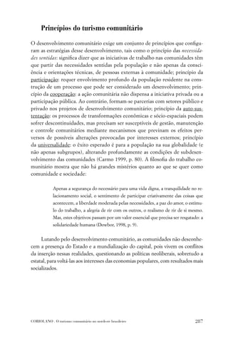 Princípios do turismo comunitário

O desenvolvimento comunitário exige um conjunto de princípios que conﬁgu-
ram as estratégias desse desenvolvimento, tais como o princípio das necessida-
des sentidas: signiﬁca dizer que as iniciativas de trabalho nas comunidades têm
que partir das necessidades sentidas pela população e não apenas da consci-
ência e orientações técnicas, de pessoas externas à comunidade; princípio da
participação: requer envolvimento profundo da população residente na cons-
trução de um processo que pode ser considerado um desenvolvimento; prin-
cípio da cooperação: a ação comunitária não dispensa a iniciativa privada ou a
participação pública. Ao contrário, formam-se parcerias com setores público e
privado nos projetos de desenvolvimento comunitário; princípio da auto-sus-
tentação: os processos de transformações econômicas e sócio-espaciais podem
sofrer descontinuidades, mas precisam ser susceptíveis de gestão, manutenção
e controle comunitários mediante mecanismos que previnam os efeitos per-
versos de possíveis alterações provocadas por interesses externos; princípio
da universalidade: o êxito esperado é para a população na sua globalidade (e
não apenas subgrupos), alterando profundamente as condições de subdesen-
volvimento das comunidades (Carmo 1999, p. 80). A ﬁlosoﬁa do trabalho co-
munitário mostra que não há grandes mistérios quanto ao que se quer como
comunidade e sociedade:

             Apenas a segurança do necessário para uma vida digna, a tranquilidade no re-
             lacionamento social, o sentimento de participar criativamente das coisas que
             acontecem, a liberdade moderada pelas necessidades, a paz do amor, o estímu-
             lo do trabalho, a alegria de rir com os outros, o realismo de rir de si mesmo.
             Mas, estes objetivos passam por um valor essencial que precisa ser resgatado: a
             solidariedade humana (Dowbor, 1998, p. 9).


     Lutando pelo desenvolvimento comunitário, as comunidades não desconhe-
cem a presença do Estado e a mundialização do capital, pois vivem os conﬂitos
da inserção nessas realidades, questionando as políticas neoliberais, sobretudo a
estatal, para voltá-las aos interesses das economias populares, com resultados mais
socializados.




CORIOLANO . O turismo comunitário no nordeste brasileiro                               287
 