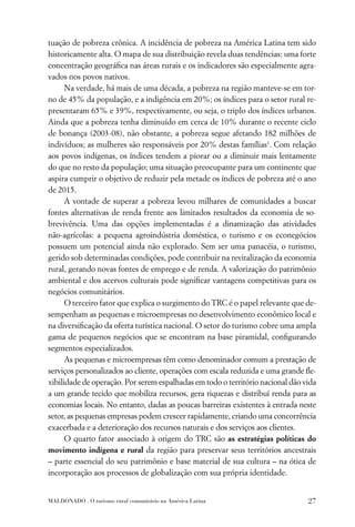 tuação de pobreza crônica. A incidência de pobreza na América Latina tem sido
historicamente alta. O mapa de sua distribuição revela duas tendências: uma forte
concentração geográﬁca nas áreas rurais e os indicadores são especialmente agra-
vados nos povos nativos.
      Na verdade, há mais de uma década, a pobreza na região manteve-se em tor-
no de 45% da população, e a indigência em 20%; os índices para o setor rural re-
presentaram 65% e 39%, respectivamente, ou seja, o triplo dos índices urbanos.
Ainda que a pobreza tenha diminuído em cerca de 10% durante o recente ciclo
de bonança (2003-08), não obstante, a pobreza segue afetando 182 milhões de
indivíduos; as mulheres são responsáveis por 20% destas famílias1. Com relação
aos povos indígenas, os índices tendem a piorar ou a diminuir mais lentamente
do que no resto da população; uma situação preocupante para um continente que
aspira cumprir o objetivo de reduzir pela metade os índices de pobreza até o ano
de 2015.
      A vontade de superar a pobreza levou milhares de comunidades a buscar
fontes alternativas de renda frente aos limitados resultados da economia de so-
brevivência. Uma das opções implementadas é a dinamização das atividades
não-agrícolas: a pequena agroindústria doméstica, o turismo e os econegócios
possuem um potencial ainda não explorado. Sem ser uma panacéia, o turismo,
gerido sob determinadas condições, pode contribuir na revitalização da economia
rural, gerando novas fontes de emprego e de renda. A valorização do patrimônio
ambiental e dos acervos culturais pode signiﬁcar vantagens competitivas para os
negócios comunitários.
      O terceiro fator que explica o surgimento do TRC é o papel relevante que de-
sempenham as pequenas e microempresas no desenvolvimento econômico local e
na diversiﬁcação da oferta turística nacional. O setor do turismo cobre uma ampla
gama de pequenos negócios que se encontram na base piramidal, conﬁgurando
segmentos especializados.
      As pequenas e microempresas têm como denominador comum a prestação de
serviços personalizados ao cliente, operações com escala reduzida e uma grande ﬂe-
xibilidade de operação. Por serem espalhadas em todo o território nacional dão vida
a um grande tecido que mobiliza recursos, gera riquezas e distribuí renda para as
economias locais. No entanto, dadas as poucas barreiras existentes à entrada neste
setor, as pequenas empresas podem crescer rapidamente, criando uma concorrência
exacerbada e a deterioração dos recursos naturais e dos serviços aos clientes.
      O quarto fator associado à origem do TRC são as estratégias políticas do
movimento indígena e rural da região para preservar seus territórios ancestrais
– parte essencial do seu patrimônio e base material de sua cultura – na ótica de
incorporação aos processos de globalização com sua própria identidade.


MALDONADO . O turismo rural comunitário na América Latina                       27
 