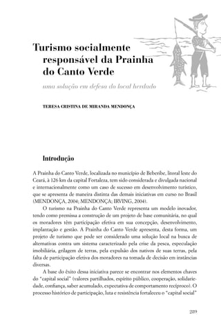 Turismo socialmente
  responsável da Prainha
  do Canto Verde
     uma solução em defesa do local herdado

     TERESA CRISTINA DE MIRANDA MENDONÇA




     Introdução

A Prainha do Canto Verde, localizada no município de Beberibe, litoral leste do
Ceará, à 126 km da capital Fortaleza, tem sido considerada e divulgada nacional
e internacionalmente como um caso de sucesso em desenvolvimento turístico,
que se apresenta de maneira distinta das demais iniciativas em curso no Brasil
(MENDONÇA, 2004; MENDONÇA; IRVING, 2004).
      O turismo na Prainha do Canto Verde representa um modelo inovador,
tendo como premissa a construção de um projeto de base comunitária, no qual
os moradores têm participação efetiva em sua concepção, desenvolvimento,
implantação e gestão. A Prainha do Canto Verde apresenta, desta forma, um
projeto de turismo que pode ser considerado uma solução local na busca de
alternativas contra um sistema caracterizado pela crise da pesca, especulação
imobiliária, grilagem de terras, pela expulsão dos nativos de suas terras, pela
falta de participação efetiva dos moradores na tomada de decisão em instâncias
diversas.
      A base do êxito dessa iniciativa parece se encontrar nos elementos chaves
do “capital social” (valores partilhados, espírito público, cooperação, solidarie-
dade, conﬁança, saber acumulado, expectativa de comportamento recíproco). O
processo histórico de participação, luta e resistência fortaleceu o “capital social”


                                                                                289
 
